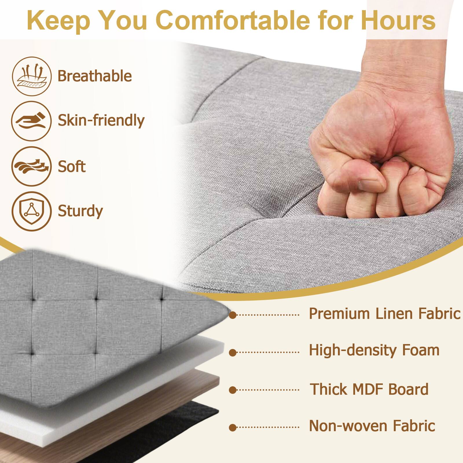 Keep You Comfortable for Hours

- Breathable
- Skin-friendly
- Soft
- Sturdy

Premium Linen Fabric
High-density Foam
Thick MDF Board
Non-woven Fabric