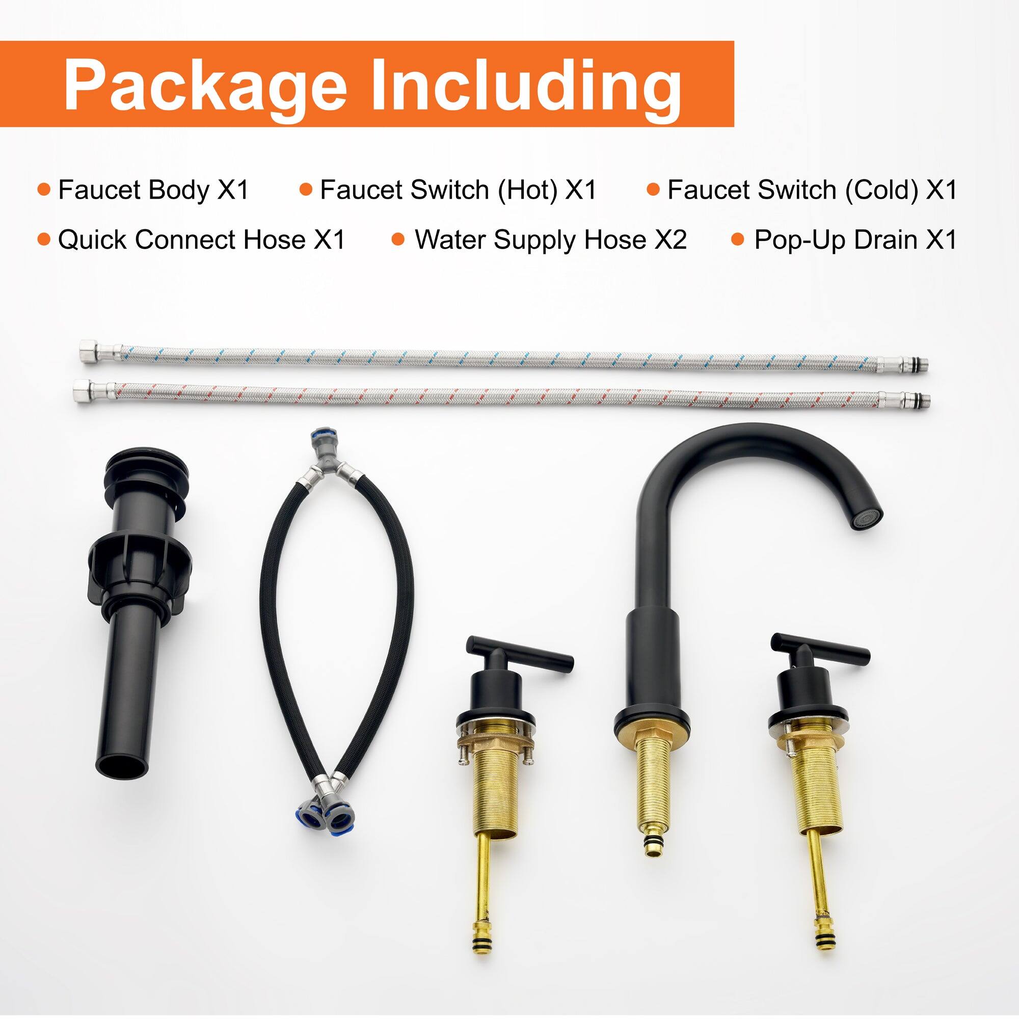 Package Including

- Faucet Body X1
- Quick Connect Hose X1
- Faucet Switch (Hot) X1
- Faucet Switch (Cold) X1
- Water Supply Hose X2
- Pop-Up Drain X1