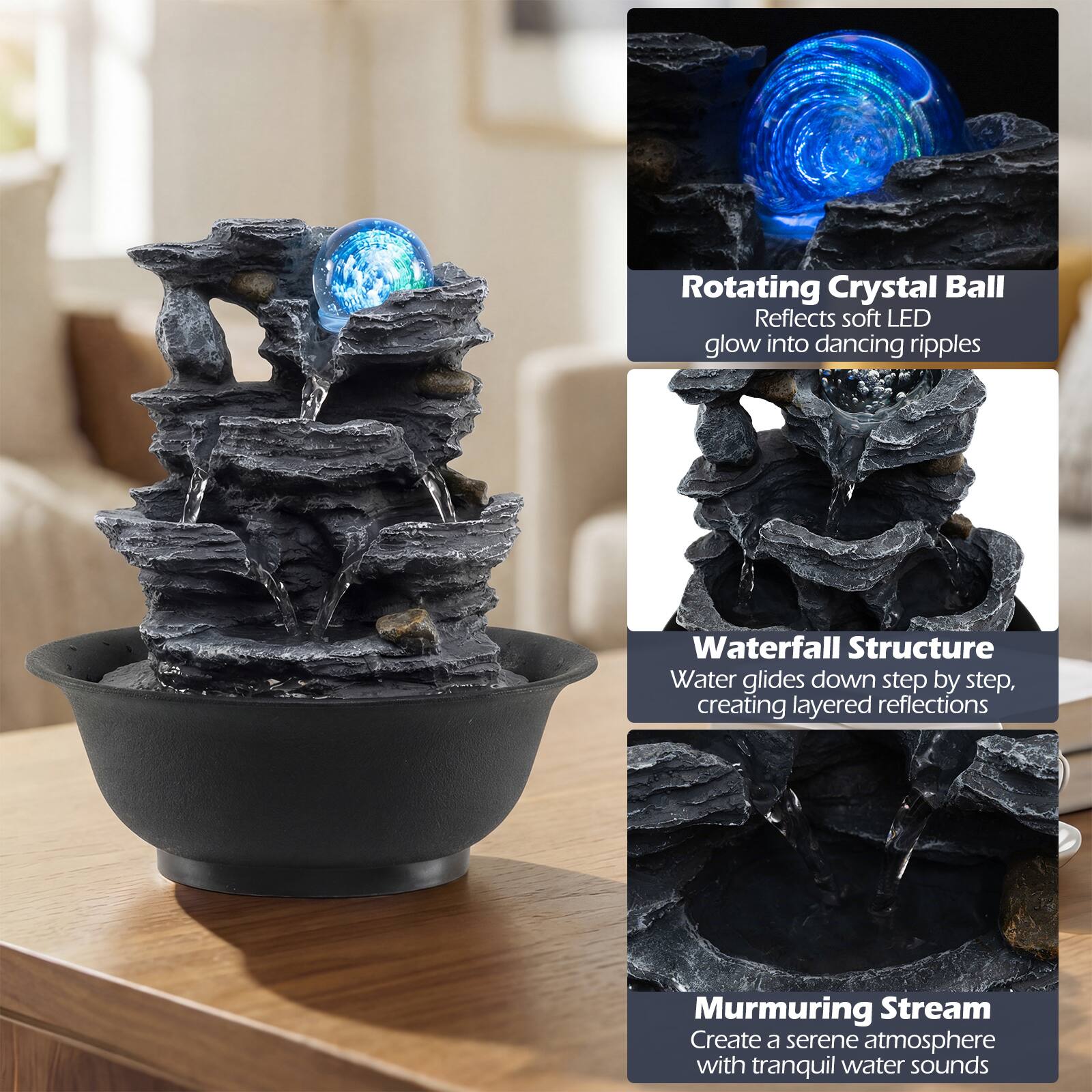 Rotating Crystal Ball  
Reflects soft LED glow into dancing ripples  

Waterfall Structure  
Water glides down step by step, creating layered reflections  

Murmuring Stream  
Create a serene atmosphere with tranquil water sounds