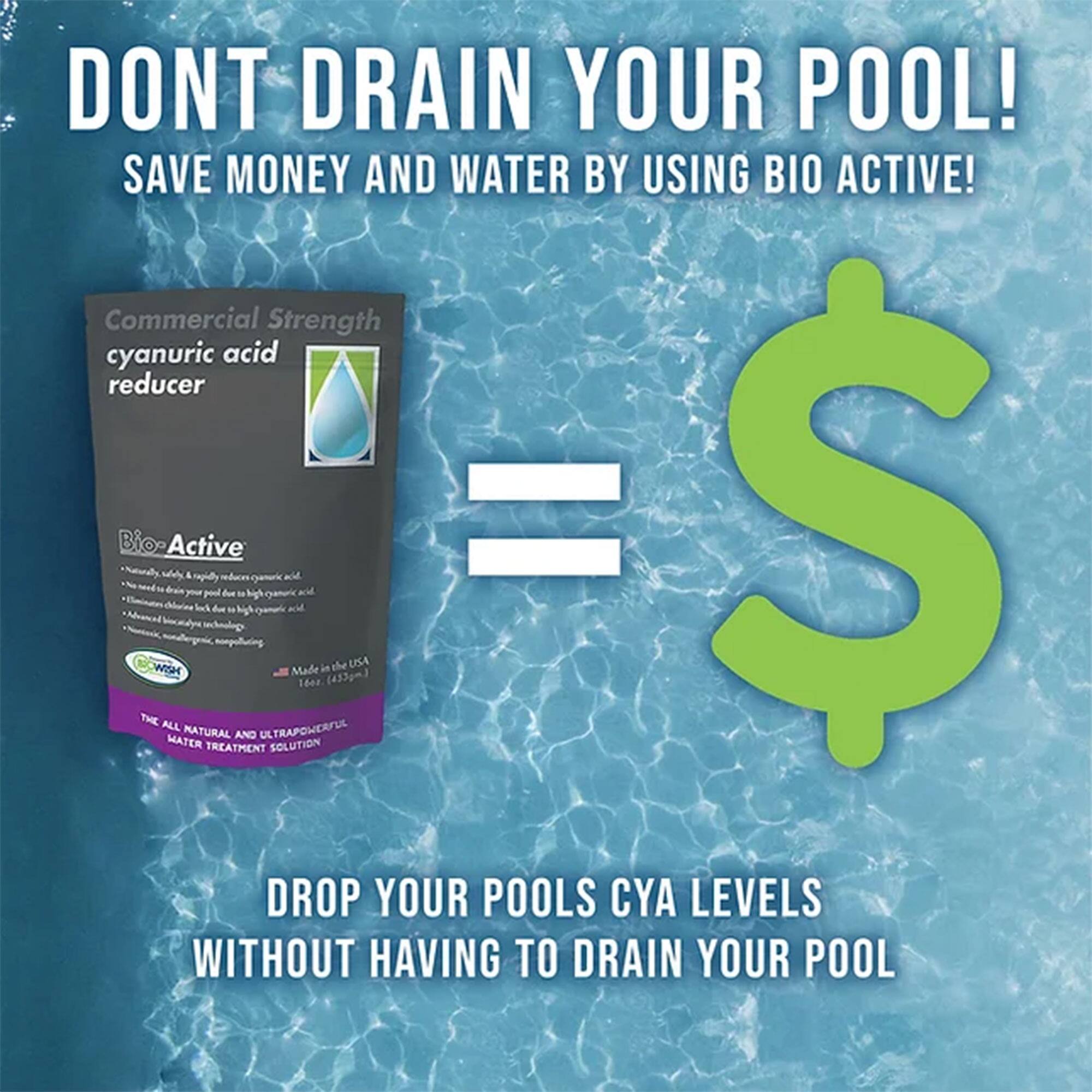 DONT DRAIN YOUR POOL!  
SAVE MONEY AND WATER BY USING BIO ACTIVE!  

Commercial Strength cyanuric acid reducer  

BIO ACTIVE  
Naturally, quickly reduces cyanuric acid.  
No need to drain your pool due to high cyanuric acid.  
Eliminates chlorine loss due to high cyanuric acid.  
Advanced biocatalyst technology.  
Made in the USA  

DROP YOUR POOLS CYA LEVELS WITHOUT HAVING TO DRAIN YOUR POOL