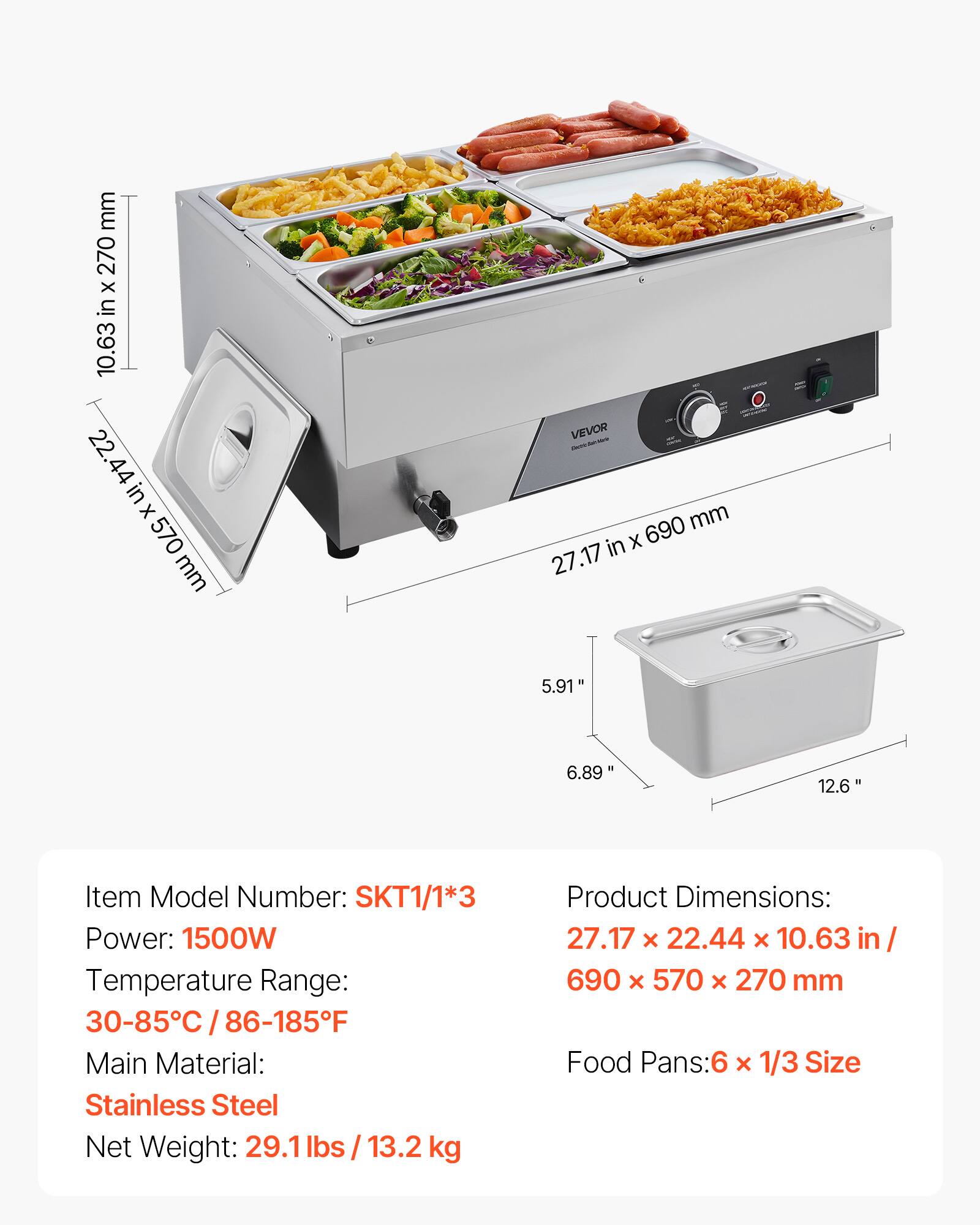 mm 270 X in 10.63 22.44 44 in x 570 mm  
VEVOR - 690 mm in X 27.17  
5.91"  
6.89'  
12.6"  
Item Model Number: SKT1/1*3  
Power: 1500W  
Temperature Range: 30-85C / 86-185F  
Main Material: Stainless Steel  
Net Weight: 29.1lbs / 13.2 kg  
Product Dimensions: 27.17 X 22.44 X 10.63 in/ 690 x 570 X 270 mm  
Food Pans:6 x 1/3 Size