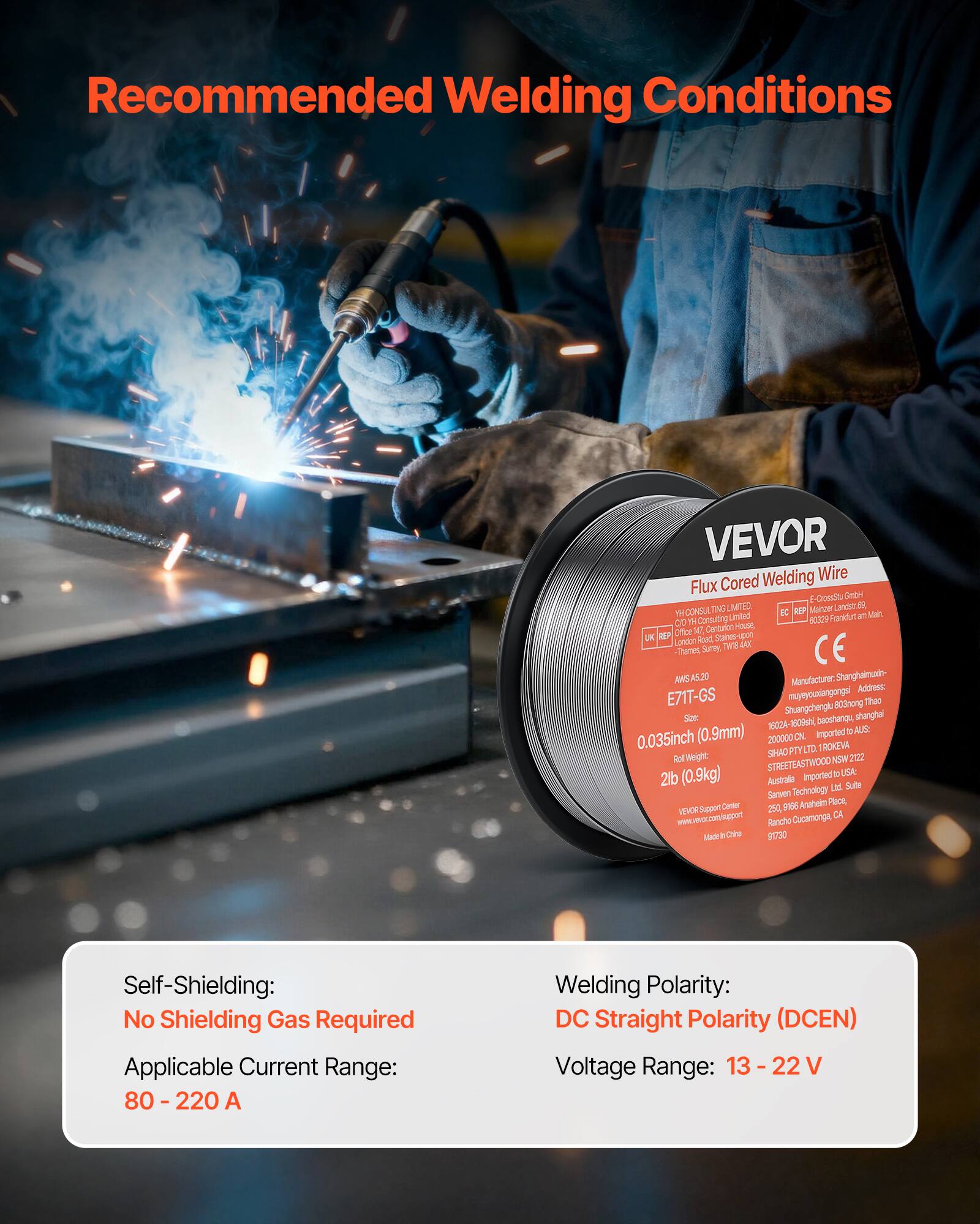 Recommended Welding Conditions

VEVOR Welding Wire Flux Cored

- Self-Shielding: No Shielding Gas Required
- Applicable Current Range: 80 - 220 A
- Welding Polarity: DC Straight Polarity (DCEN)
- Voltage Range: 13 - 22 V

VEVOR Flux Cored Welding Wire

- Size: 0.035inch (0.9mm)
- Roll Weight: 2lb (0.9kg)
- Imported to USA, Australia

Manufacturer: Shanghaixiangong Co., Ltd
Address: E71T-GS, Shuangchengt, Shanghai, China

VEVOR Support Center
156 Anahei Place, Rancho Cucamonga, CA 91730