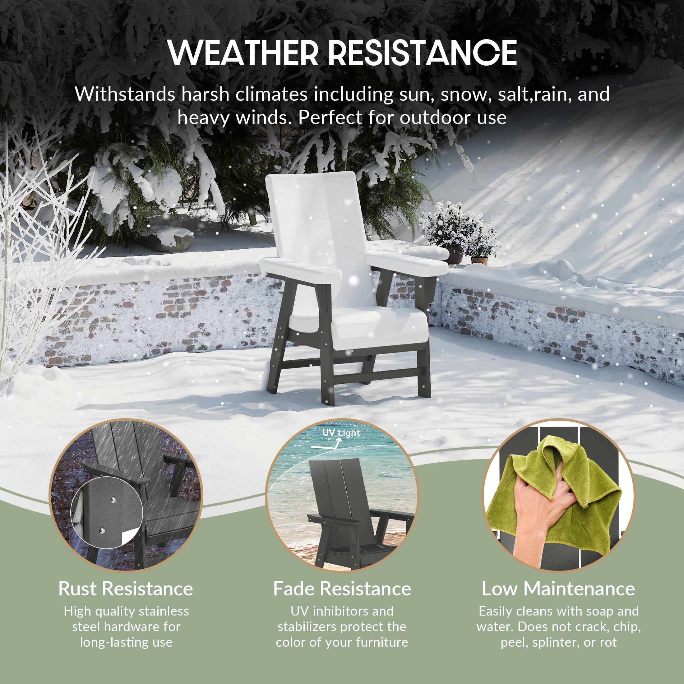 WEATHER RESISTANCE  
Withstands harsh climates including sun, snow, salt, rain, and heavy winds. Perfect for outdoor use.

- Rust Resistance  
  High quality stainless steel hardware for long-lasting use

- Fade Resistance  
  UV inhibitors and stabilizers protect the color of your furniture

- Low Maintenance  
  Easily cleans with soap and water. Does not crack, chip, peel, splinter, or rot