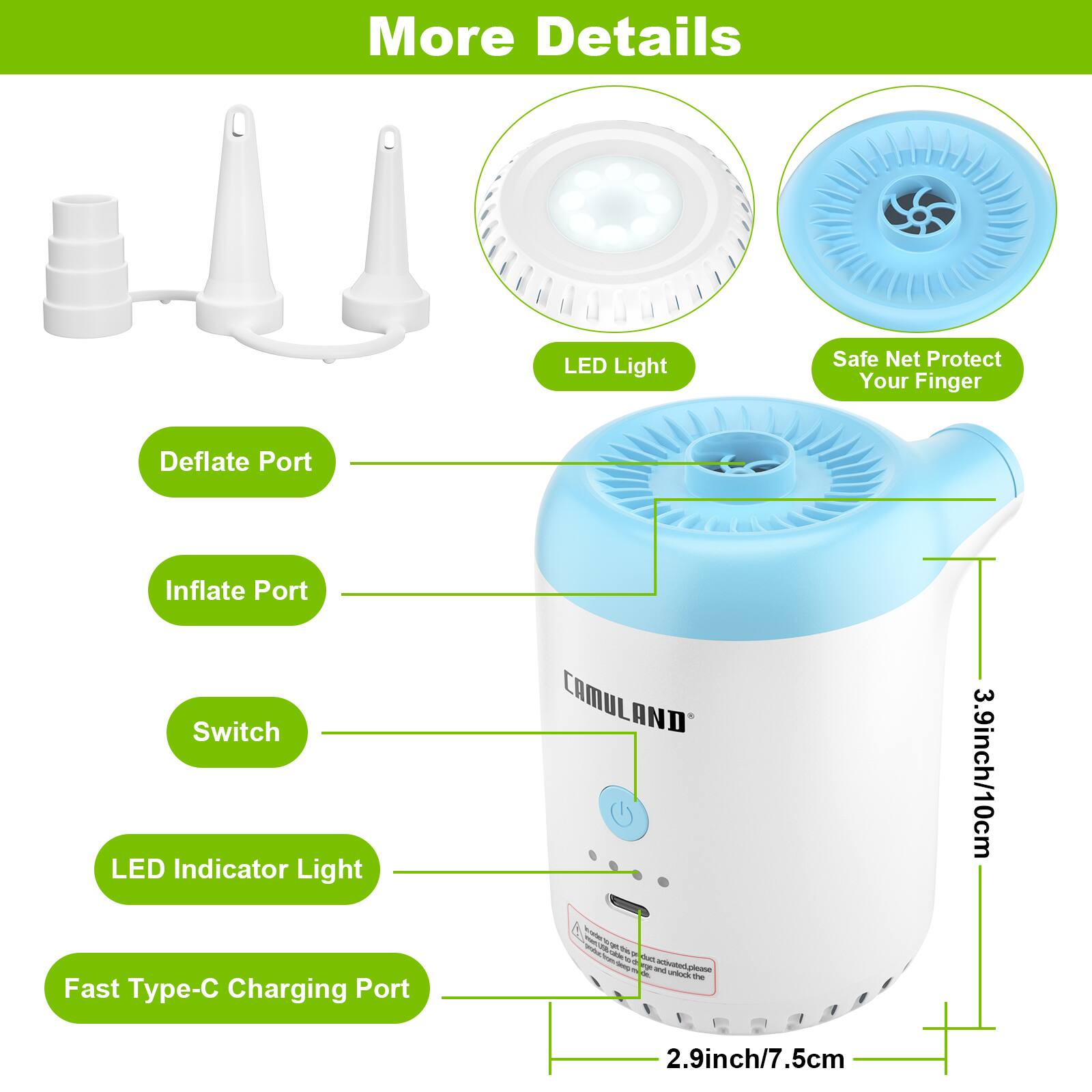 More Details
LED Light
Safe Net Protect Your Finger
Deflate Port
Inflate Port
Switch
LED Indicator Light
Fast Type-C Charging Port
CAMULAND
3.9inch/10cm
2.9inch/7.5cm