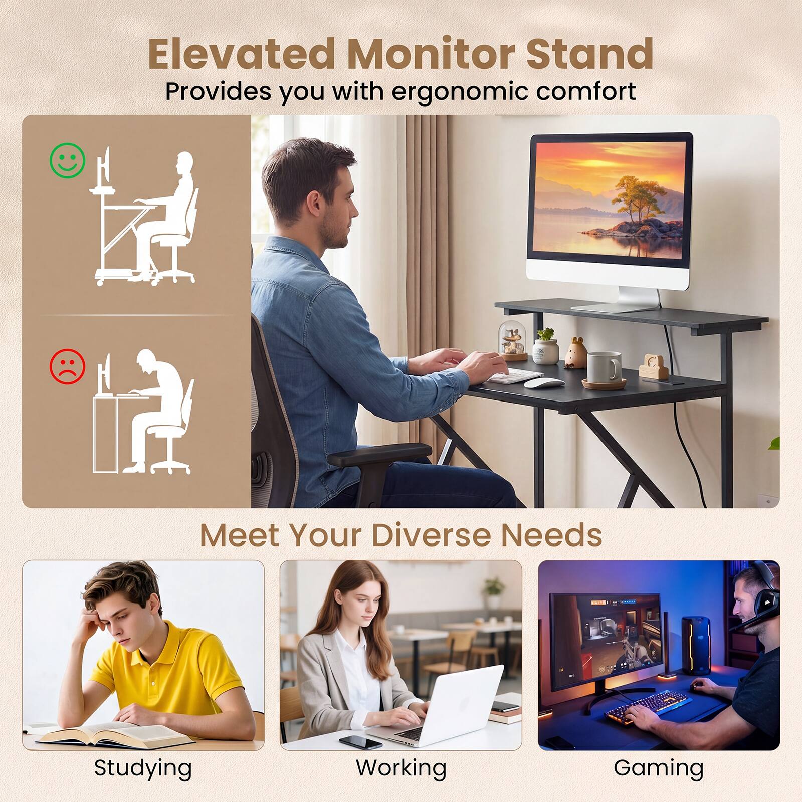 Elevated Monitor Stand  
Provides you with ergonomic comfort  

Meet Your Diverse Needs  
Studying  
Working  
Gaming