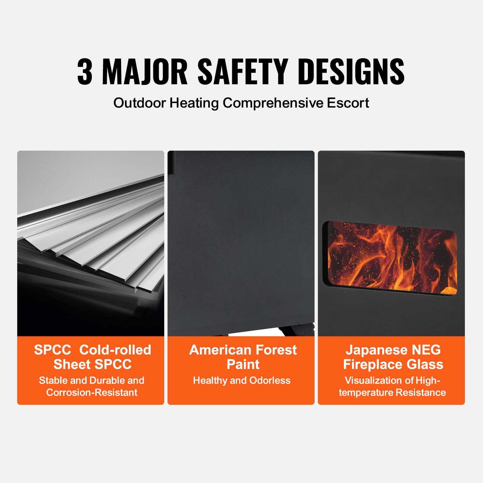 3 MAJOR SAFETY DESIGNS  
Outdoor Heating Comprehensive Escort  

SPCC Cold-rolled Sheet SPCC  
Stable and Durable and Corrosion-Resistant  

American Forest Paint  
Healthy and Odorless  

Japanese NEG Fireplace Glass  
Visualization of High-temperature Resistance