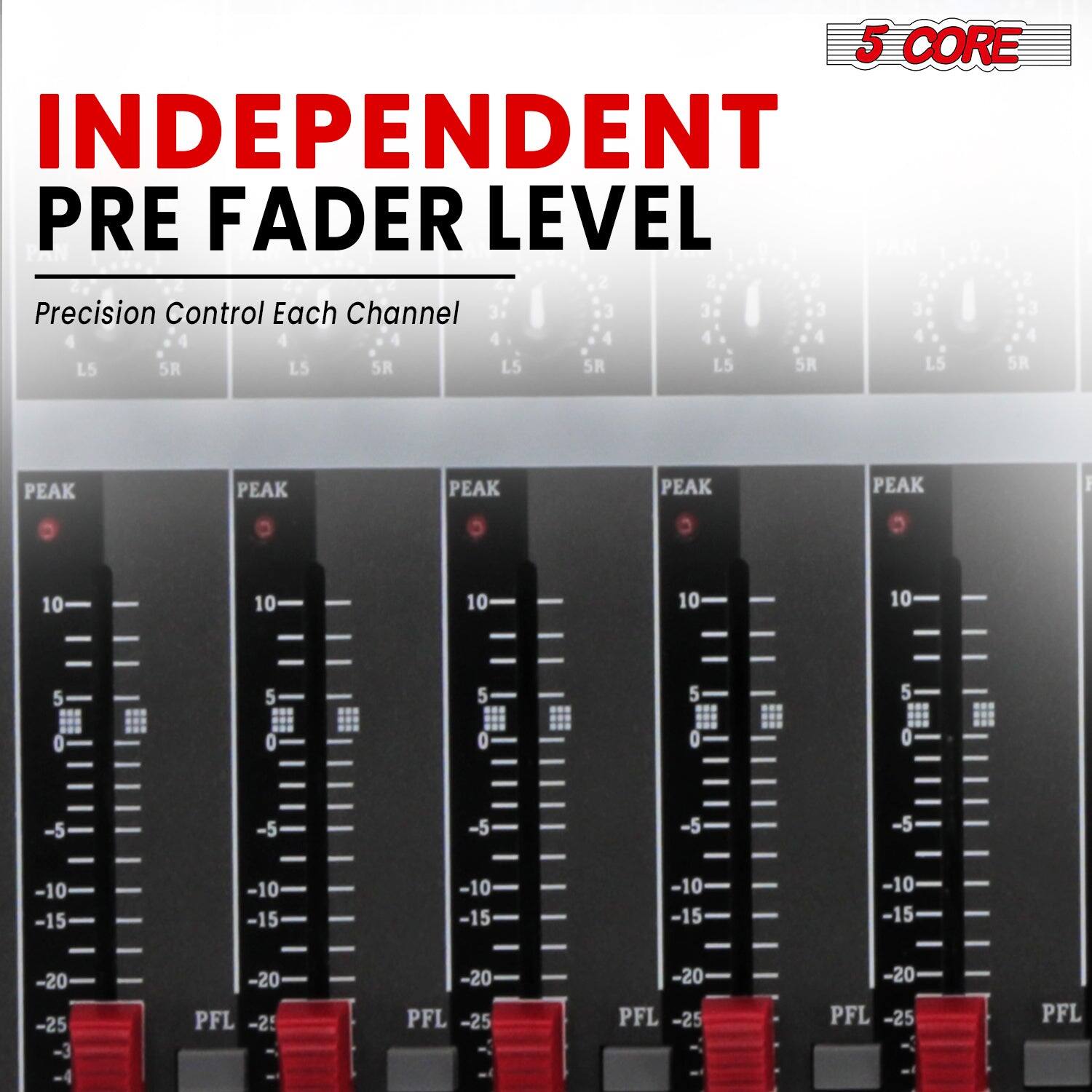 5 CORE  
INDEPENDENT PRE FADER LEVEL  
Precision Control Each Channel  

L5 5R LS 5R L5 5R L5 5R L5 5R  

PEAK PEAK PEAK PEAK PEAK  

10 10 10 10 10  
5 5 5 5 5  
0 0 0 0 0  
-5 -5 -5 -5 -5  
-10 -10 -10 -10 -10  
-15 -15 -15 -15 -15  
-20 -20 -20 -20 -20  
-25 -25 -25 -25 -25  

PFL PFL PFL PFL PFL