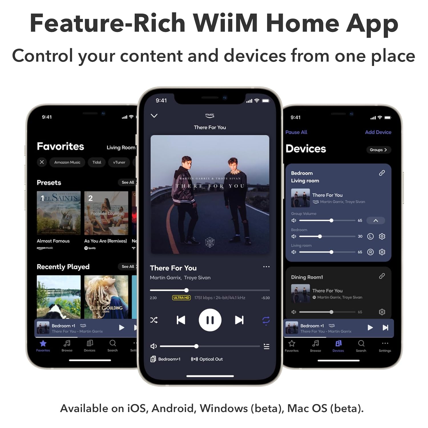 Feature-Rich WiiM Home App  
Control your content and devices from one place  

9:41  
Favorites  
Living Room  
Presets  
See All  

There For You  
Martin Garrix, Troye Sivan  
2:30  
ULTRAHD  
1751 kbps  
24-bit/44.1 kHz  

Recently Played  
See All  

Devices  
Pause All  
Add Device  
Groups  

Bedroom  
Living room  
There For You  
Martin Garrix, Troye Sivan  
65  

Dining Room1  
There For You  
Martin Garrix, Troye Sivan  
65  

Bedroom +1  
There For You - Martin Garrix  

Available on iOS, Android, Windows (beta), Mac OS (beta).
