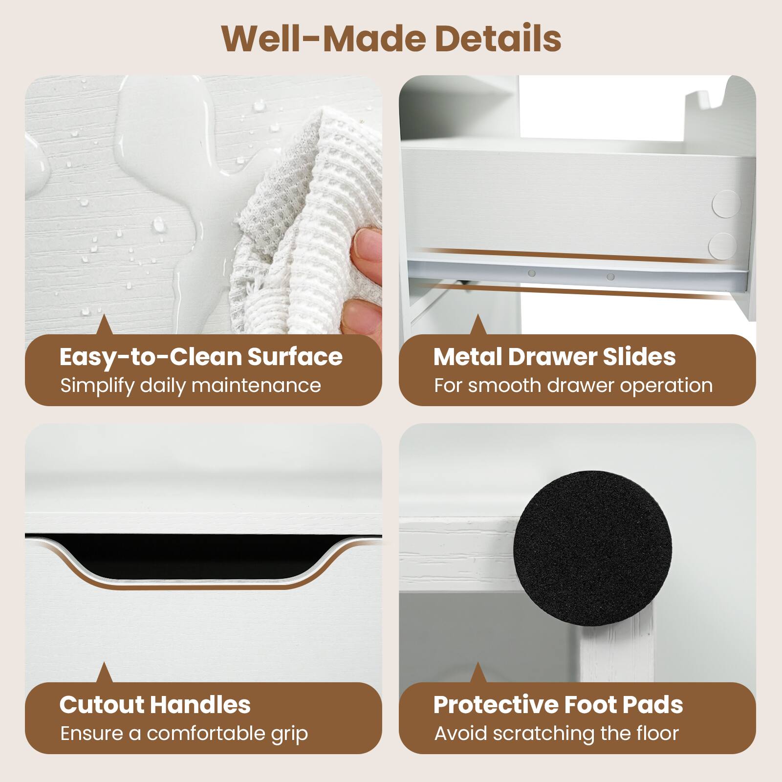 Well-Made Details

Easy-to-Clean Surface
Simplify daily maintenance

Metal Drawer Slides
For smooth drawer operation

Cutout Handles
Ensure a comfortable grip

Protective Foot Pads
Avoid scratching the floor