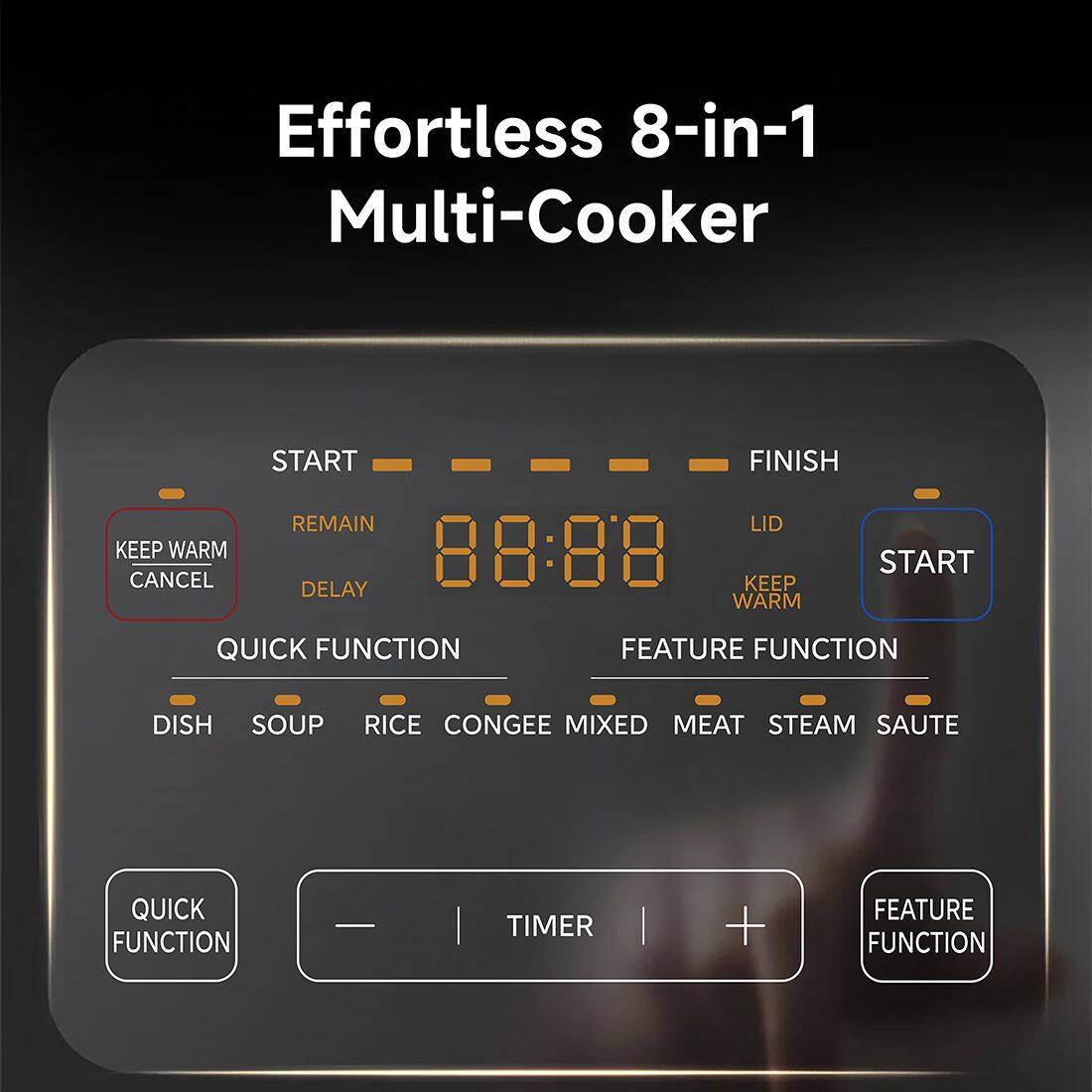 Effortless 8-in-1 Multi-Cooker

- START
- FINISH
- REMAIN
- LID
- KEEP WARM
- 88:88
- START
- CANCEL
- KEEP
- DELAY
- WARM
- QUICK FUNCTION
- FEATURE FUNCTION
- DISH
- SOUP
- RICE
- CONGEE
- MIXED
- MEAT
- STEAM
- SAUTE
- QUICK FUNCTION
- TIMER