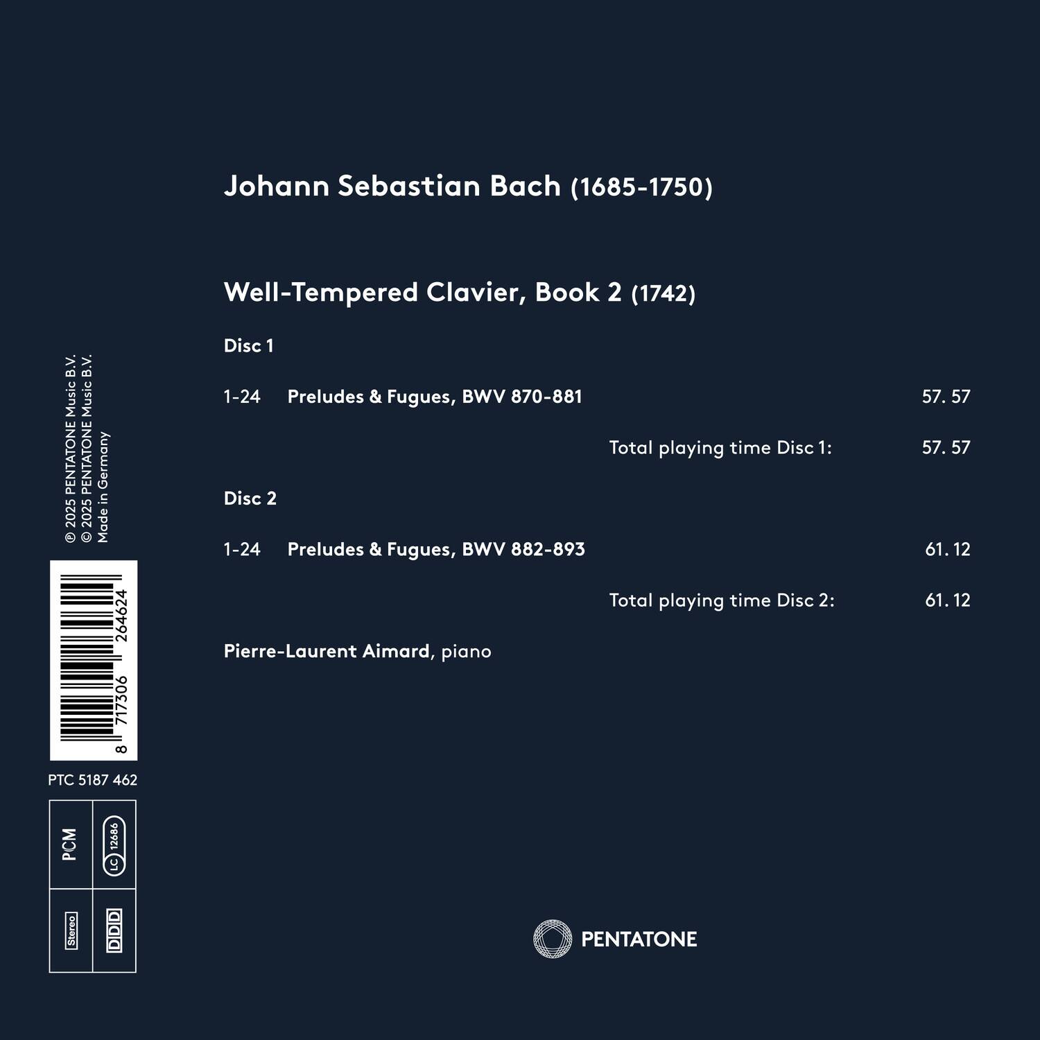 Johann Sebastian Bach (1685-1750)  
Well-Tempered Clavier, Book 2 (1742)  

Disc 1  
1-24 Preludes & Fugues, BWV 870-881  
Total playing time Disc 1: 57.57  

Disc 2  
1-24 Preludes & Fugues, BWV 882-893  
Total playing time Disc 2: 61.12  

Pierre-Laurent Aimard, piano  

PENTATONE  
PTC 5187 462  
PCM 12686  
Stereo  
DIDID  
Made in Germany 2025