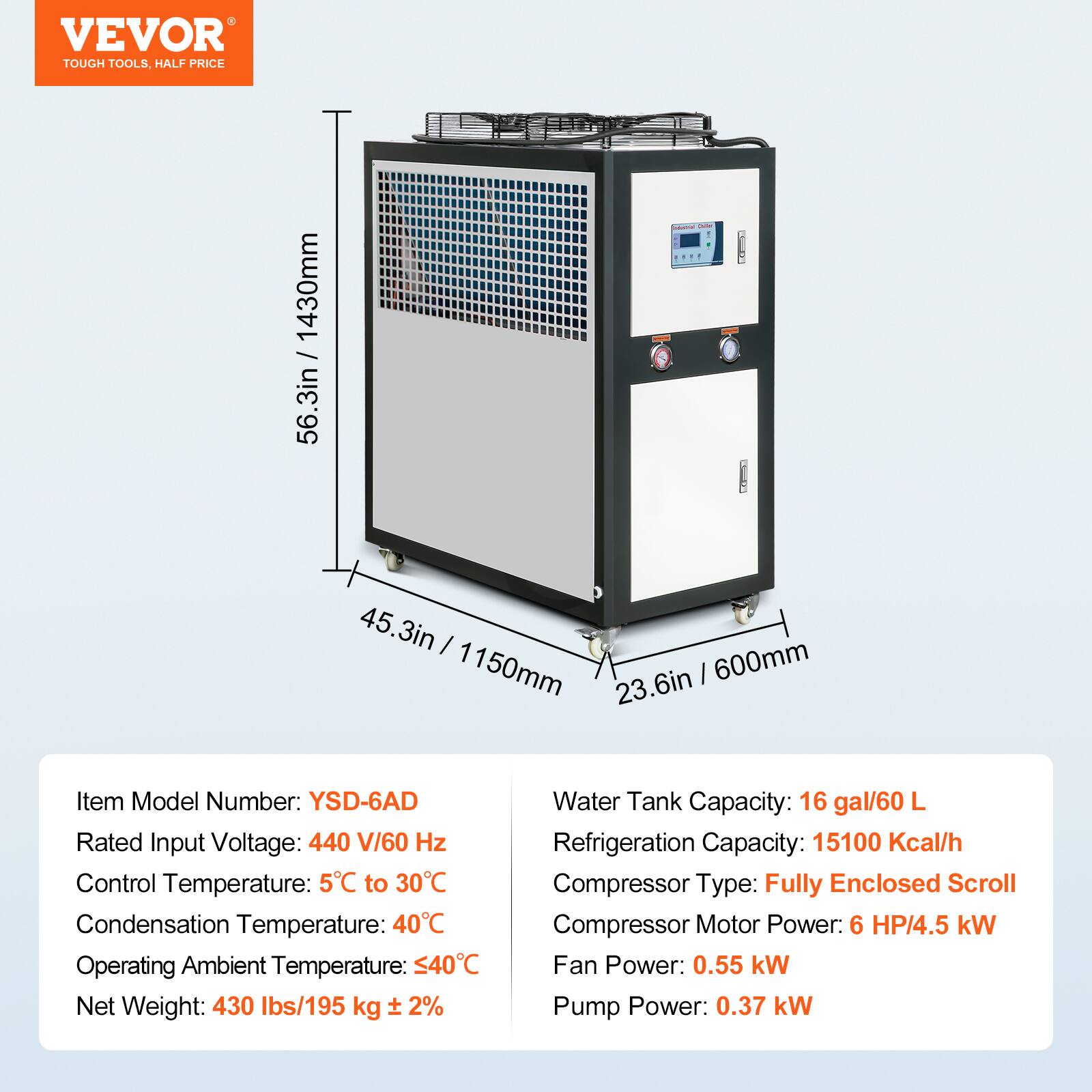 VEVOR TOUGH TOOLS. HALF PRICE

1430mm / 56.3in  
45.3in / 1150mm  
23.6in / 600mm

Item Model Number: YSD-6AD  
Rated Input Voltage: 440 V/60 Hz  
Control Temperature: 5°C to 30°C  
Condensation Temperature: 40°C  
Operating Ambient Temperature: ≤40°C  
Net Weight: 430 lbs/195 kg ± 2%  

Water Tank Capacity: 16 gal/60 L  
Refrigeration Capacity: 15100 Kcal/h  
Compressor Type: Fully Enclosed Scroll  
Compressor Motor Power: 6 HP/4.5 kW  
Fan Power: 0.55 kW  
Pump Power: 0.37 kW