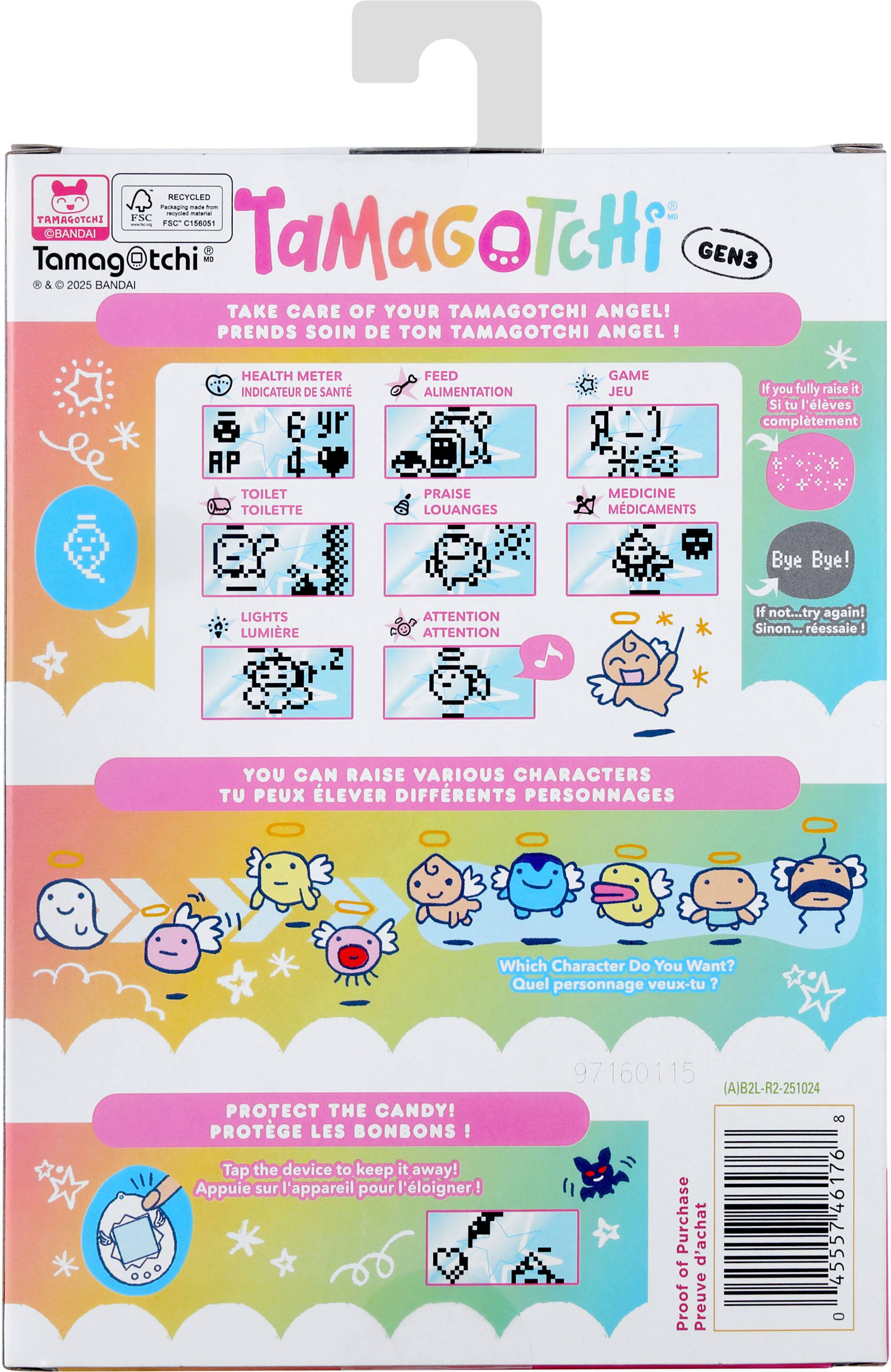 1 RECYCLED Factnua - - a - TAMAGOTCHI FSC n FSC C158051 Tamag OBANDAI tchi M TaMaGoTcHi GEN3 5 2025 BANDAI TAKE CARE OF YOUR TAMAGOTCHI ANGEL! PRENDS SOIN DE TON TAMAGOTCHI ANGEL! HEALTH METER INDICATEUR DE SANTÉ FEED ALIMENTATION GAME JEU If you fully raise it Si tu l'élèves complètement TOILET TOILETTE PRAISE LOUANGES MEDICINE MÉDICAMENTS Bye Bye! LIGHTS LUMIÈRE ATTENTION ATTENTION If not...try again! Sinon... ressaisse ! YOU CAN RAISE VARIOUS CHARACTERS TU PEUX ÉLEVER DIFFÉRENTS PERSONNAGES Which Character Do You Want? Quel personnage veux-tu ? PROTECT THE CANDY! PROTÈGE LES BONBONS ! Tap the device to keep it away! Appuie sur l'appareil pour l'éloigner! 97160115 (A