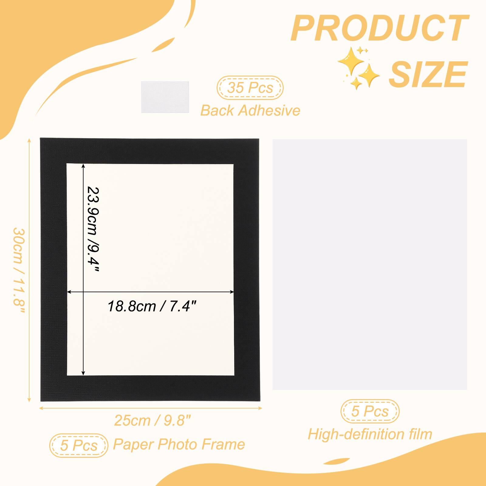 PRODUCT  
SIZE  
Back Adhesive  
30cm / 11.8"  
23.9cm / 9.4"  
18.8cm / 7.4"  
25cm / 9.8"  
5 Pcs Paper Photo Frame  
5 Pcs High-definition film