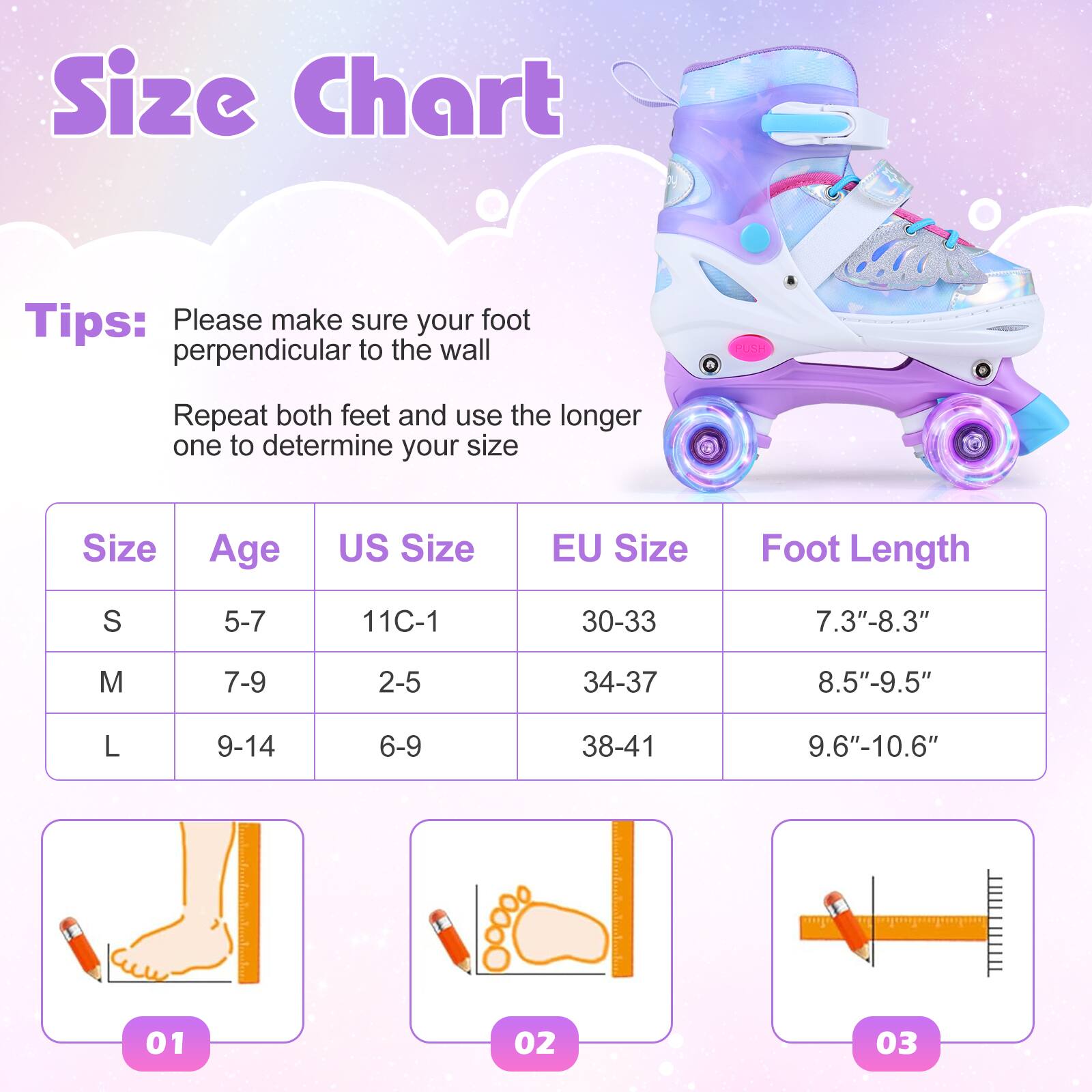 Size Chart

Tips:  
Please make sure your foot is perpendicular to the wall.  
Repeat both feet and use the longer one to determine your size.

| Size | Age  | US Size | EU Size | Foot Length  |
|------|------|--------|--------|-------------|
| S    | 5-7  | 11C-1  | 30-33  | 7.3"-8.3"    |
| M    | 7-9  | 2-5    | 34-37  | 8.5"-9.5"    |
| L    | 9-14 | 6-9    | 38-41  | 9.6"-10.6"   |

01  
02  
03