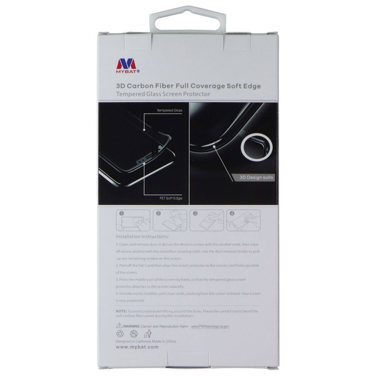 MYBAT 3D Carbon Fiber Full Coverage Soft Edge Tempered Glass Screen Protector

Tempered Glass Screen Protector

3D Design Suits PET Soft Edge

Installation Instructions:
1. Clean and remove dust or dirt on the device's screen with the alcohol swab, then wipe off excess alcohol with the microfiber cleaning cloth. Use the dust removal sticker to pick up any remaining residue on the screen.
2. Peel off the Tab 1 and then align the screen protector to the corners and holes position of the screen.
3. Press the middle part of the screen by hand, so that the tempered glass screen protector attaches to the screen naturally.
4. Extrude excess bubbles with clean cloth, working from the center outward. Your screen is now protected!

NOTE: To avoid unpleasant lifting around the brim, please be careful not to bend the soft carbon fiber panel during the installation.

WARNING: Cancer and Reproductive Harm www.P65Warnings.ca.gov

Designed in California Made in China
www.mybat.com