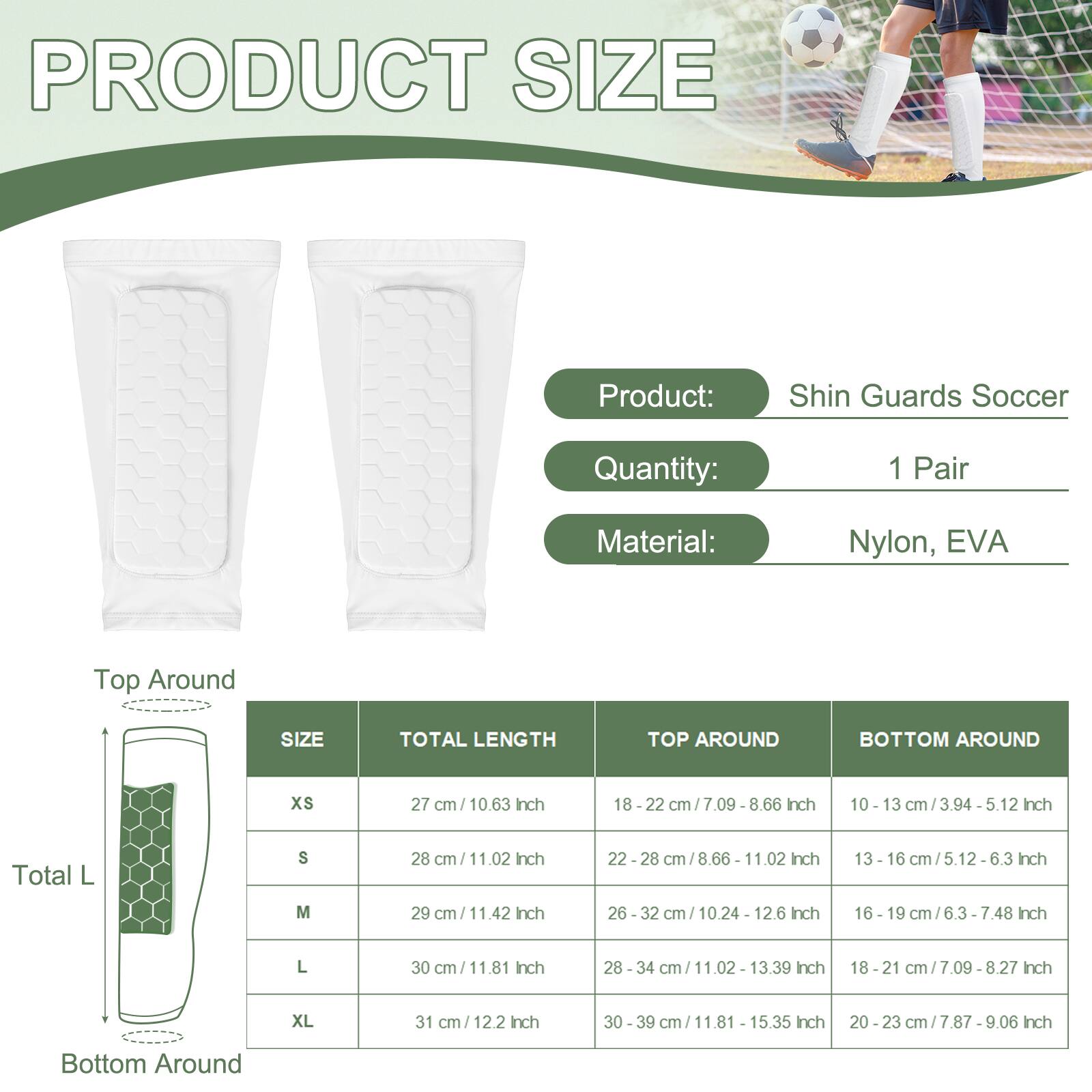 PRODUCT SIZE

Product: Shin Guards Soccer
Quantity: 1 Pair
Material: Nylon, EVA

Top Around

SIZE | TOTAL LENGTH | TOP AROUND | BOTTOM AROUND

XS | 27 cm / 10.63 Inch | 18 - 22 cm / 7.09 - 8.66 Inch | 10 - 13 cm / 3.94 - 5.12 Inch

S | 28 cm / 11.02 Inch | 22 - 28 cm / 8.66 - 11.02 Inch | 13 - 16 cm / 5.12 - 6.3 Inch

M | 29 cm / 11.42 Inch | 26 - 32 cm / 10.24 - 12.6 Inch | 16 - 19 cm / 6.3 - 7.48 Inch

L | 30 cm / 11.81 Inch | 28 - 34 cm / 11.02 - 13.39 Inch | 1