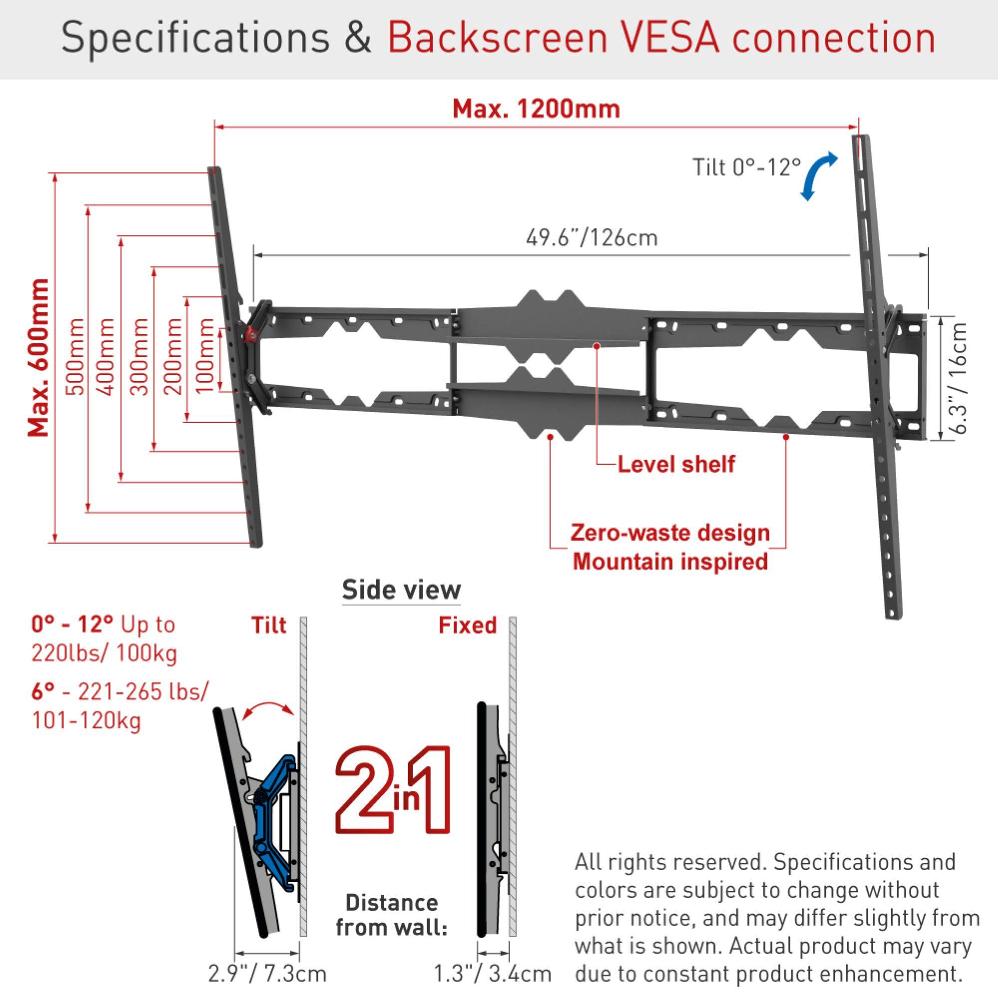 Specifications & Backscreen VESA connection  
Max. 1200mm  
Tilt 0-12°  
600mm  
Max. 500mm  
400mm  
300mm  
200mm  
100mm  
49.6"/126cm  
Level shelf 16cm  
6.3"  
Zero-waste design  
Mountain inspired  
Side view  
0° - 12° Up to 220lbs/100kg  
6° - 221-265 lbs/101-120kg  
2.9"/7.3cm  
1.3"  
1.3"/3.4cm  
Distance from wall: 2.4cm  
All rights reserved. Specifications and colors are subject to change without prior notice, and may differ slightly from what is shown. Actual product may vary due to constant product enhancement.