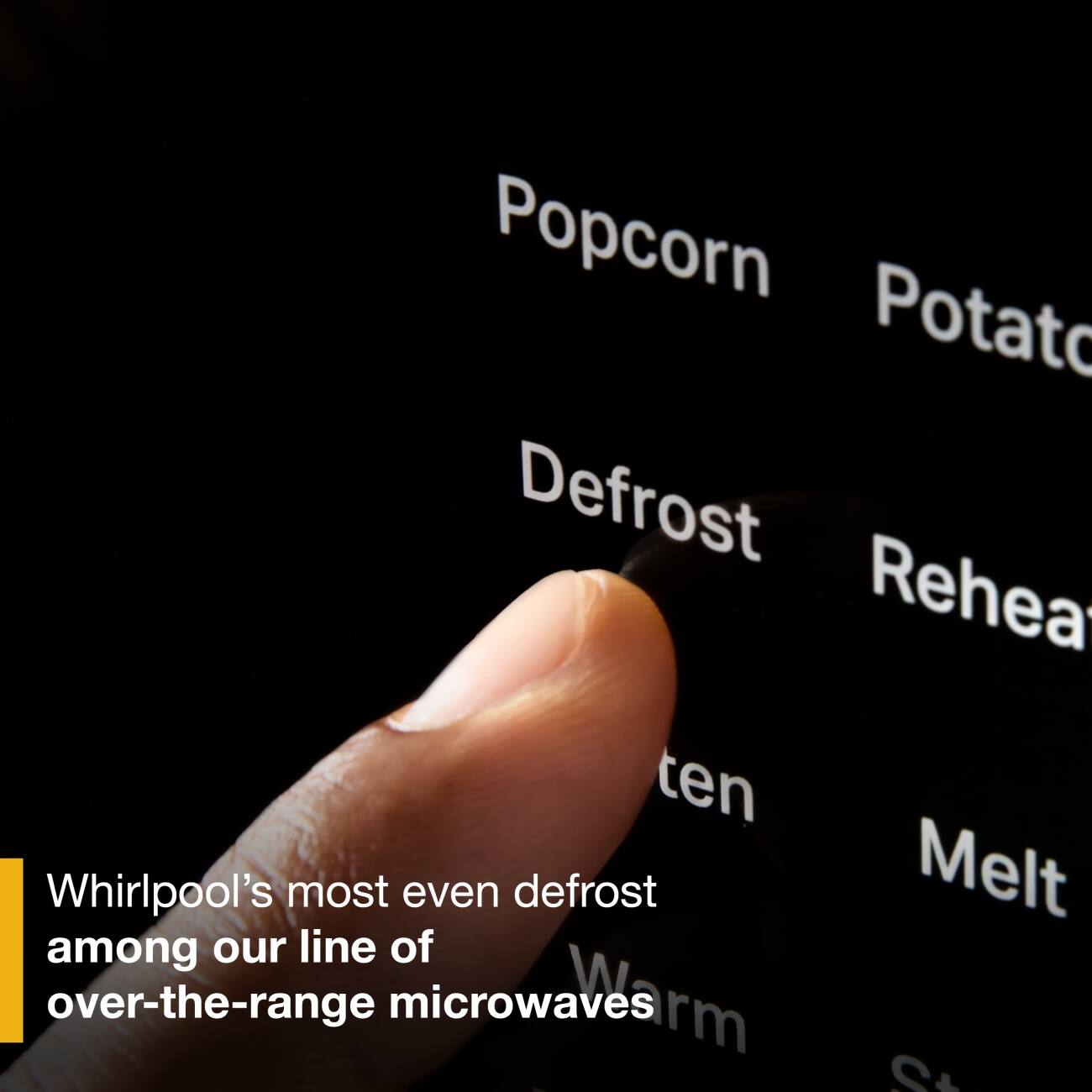 Popcorn Potato Defrost Reheat ten Melt Warm  
Whirlpool's most even defrost among our line of over-the-range microwaves