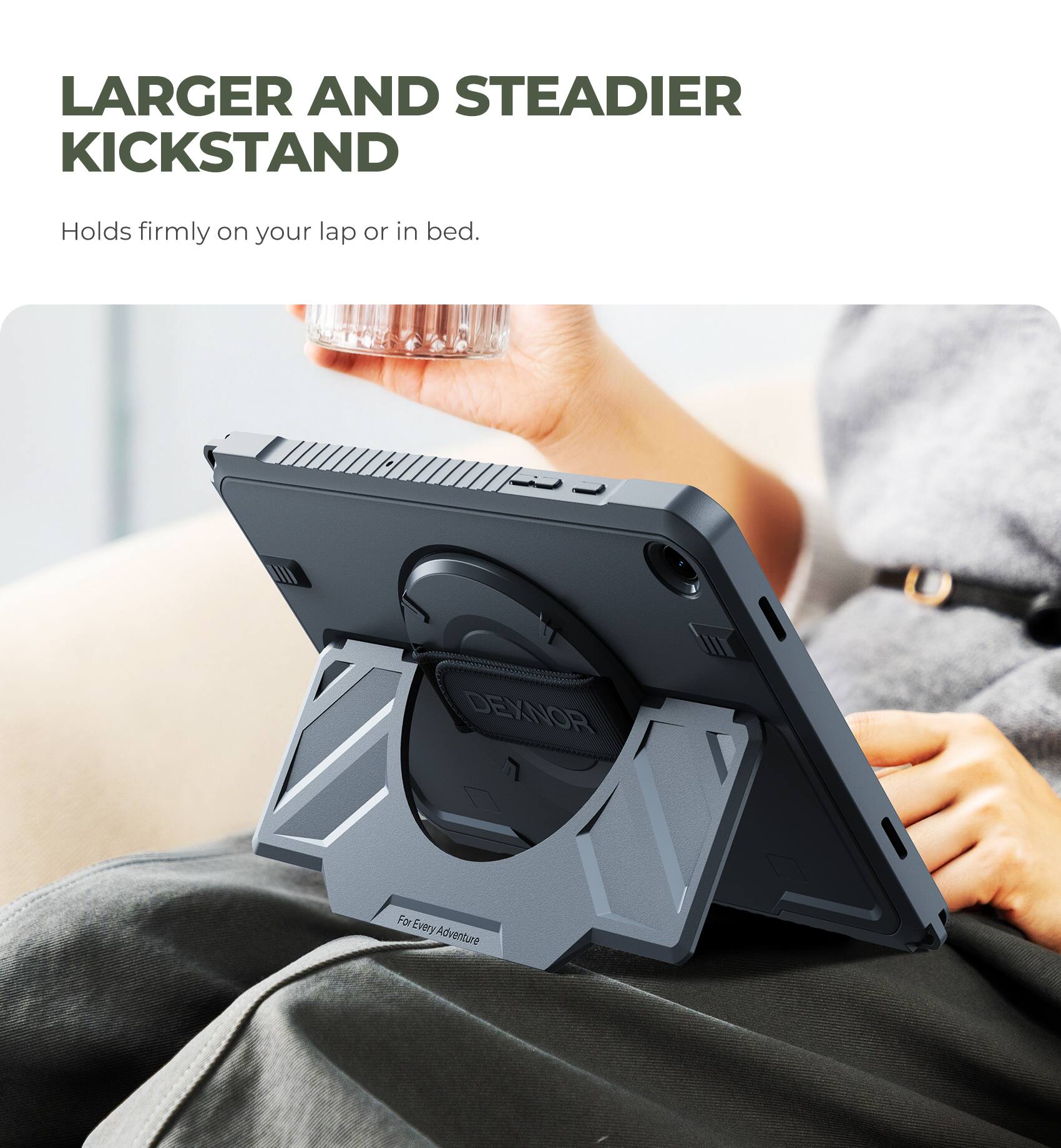 LARGER AND STEADIER KICKSTAND  
Holds firmly on your lap or in bed.  

DEXNOR  
For Every Adventure