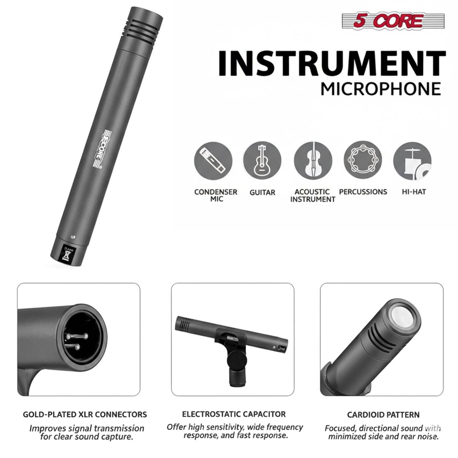 5 CORE INSTRUMENT MICROPHONE EXROORE CONDENSER GUITAR ACOUSTIC PERCUSSIONS HI-HAT MIC INSTRUMENT X GOLD-PLATED XLR CONNECTORS ELECTROSTATIC CAPACITOR Improves signal transmission. Offer high sensitivity, wide frequency for clear sound capture. response, and fast response. CARDIOID PATTERN Focused, directional sound with minimized side and rear noise.