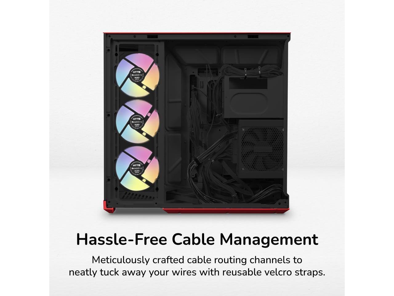 HYTE  
HYTE  
HYTE  
Hassle-Free Cable Management  
Meticulously crafted cable routing channels to neatly tuck away your wires with reusable velcro straps.