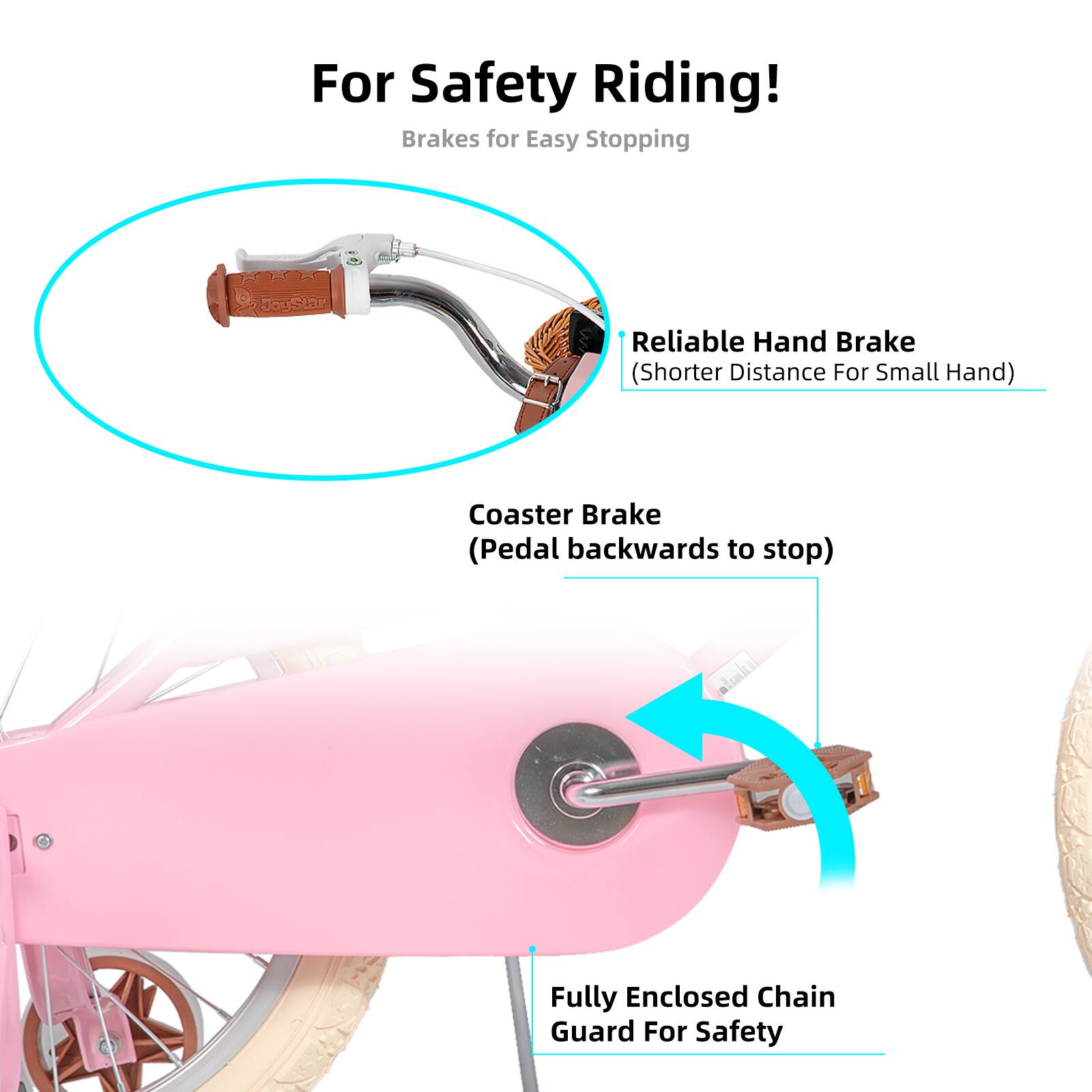 For Safety Riding!  
Brakes for Easy Stopping  
Reliable Hand Brake (Shorter Distance For Small Hand)  
Coaster Brake (Pedal backwards to stop)  
Fully Enclosed Chain Guard For Safety