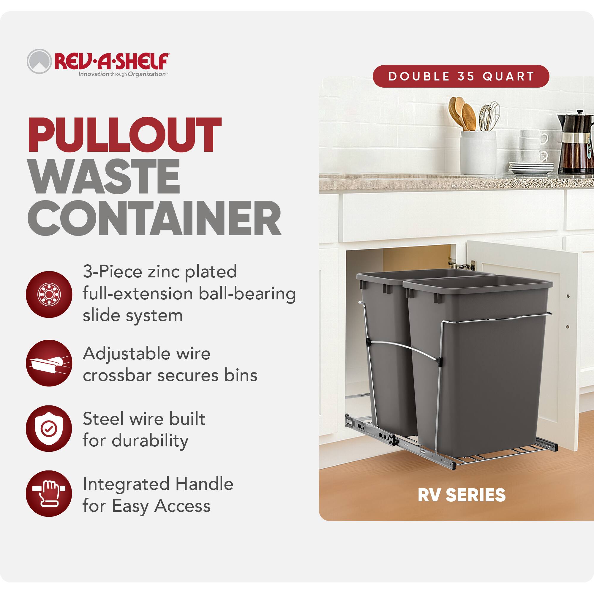 RED REV-A-SHELF Innovation through Organization  
PULLOUT WASTE CONTAINER  
3-Piece zinc plated full-extension ball-bearing slide system  
Adjustable wire crossbar secures bins  
Steel wire built for durability  
Integrated Handle for Easy Access  
RV SERIES  

DOUBLE 35 QUART