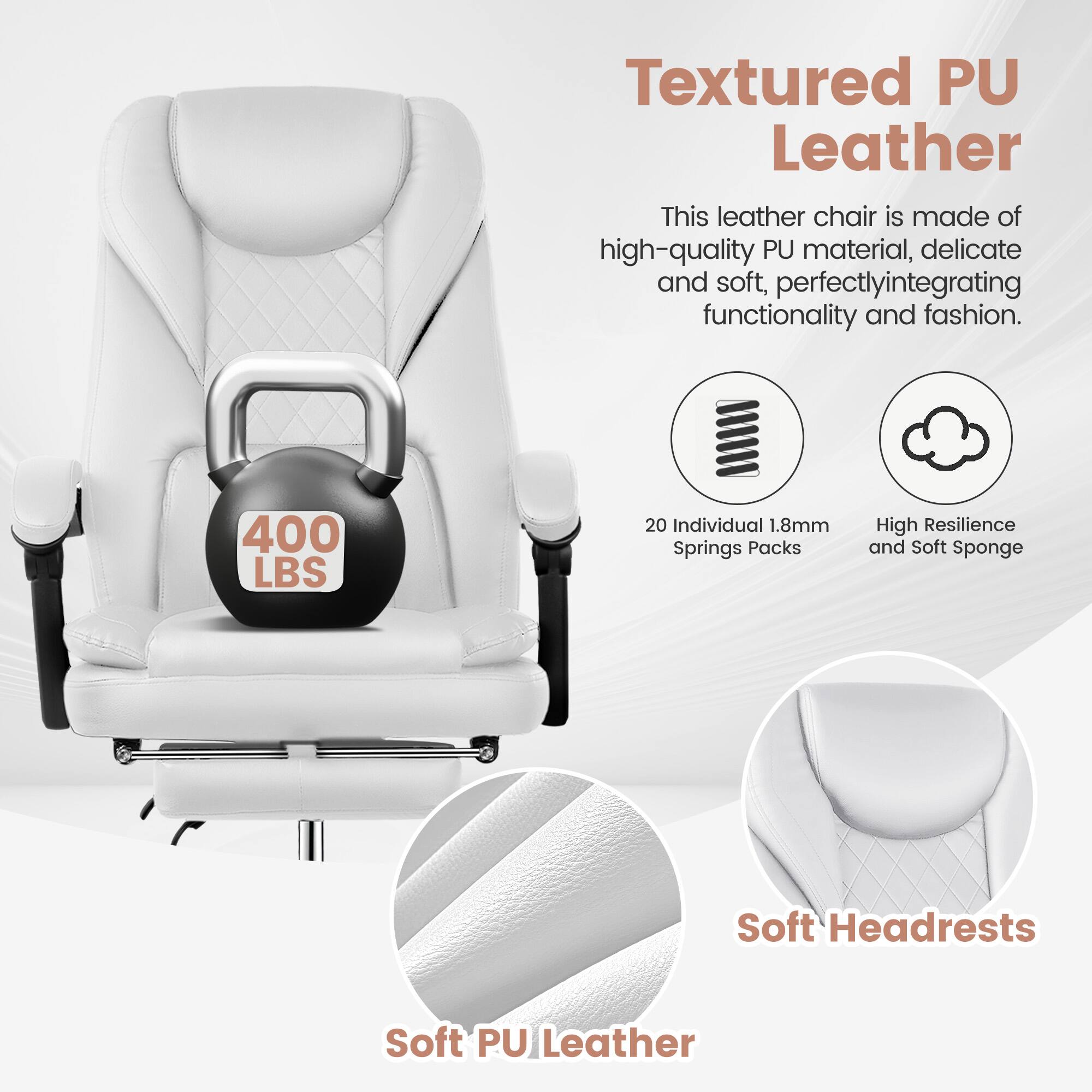 Textured PU Leather  
This leather chair is made of high-quality PU material, delicate and soft, perfectly integrating functionality and fashion.  
400 LBS  
20 Individual 1.8mm Springs Packs  
High Resilience and Soft Sponge  
Soft Headrests  
Soft PU Leather