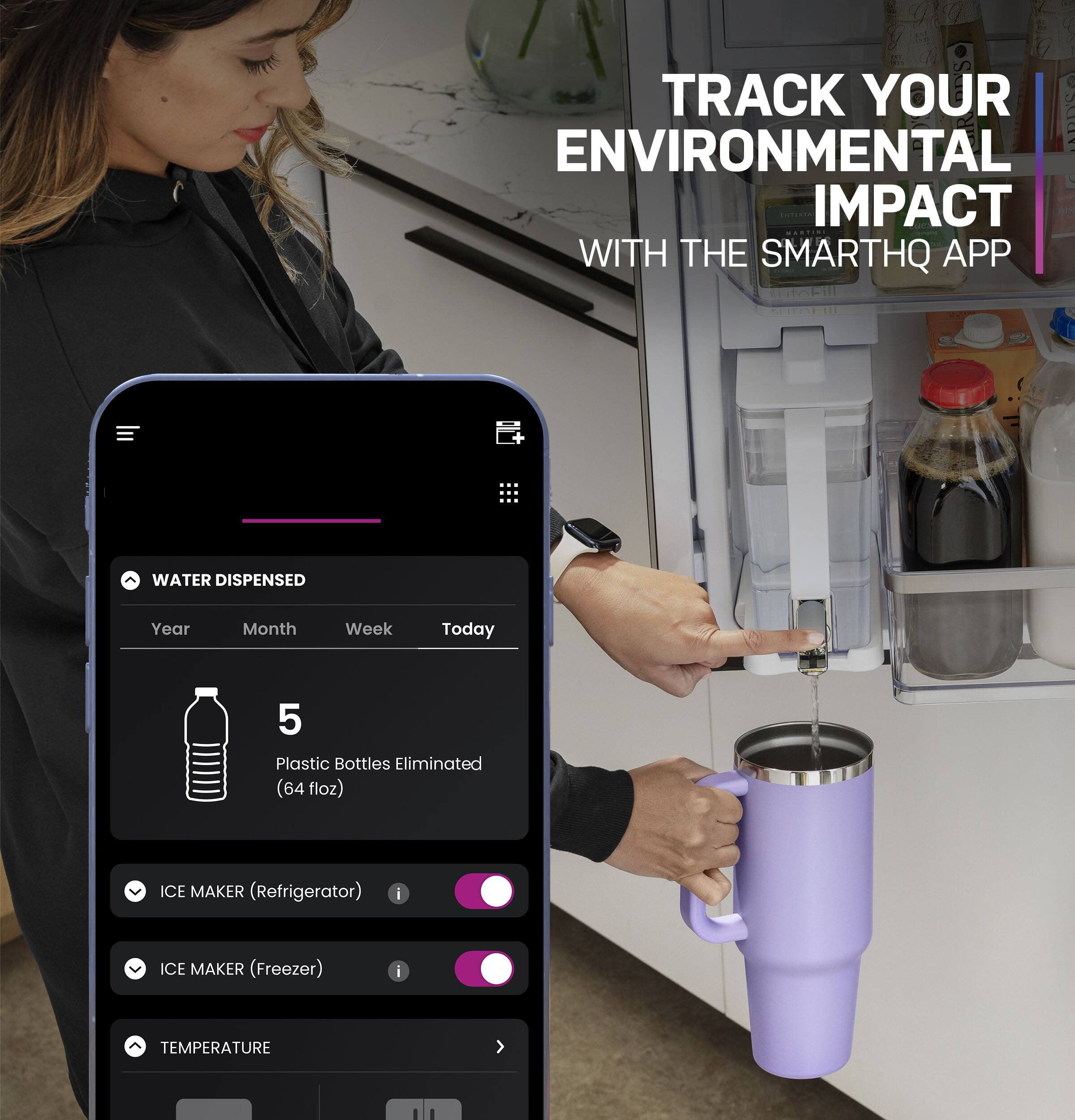 Track Your Environmental Impact with the SmartHQ App:

Water Dispensed:
Year, Month, Week, Today
5 Plastic Bottles Eliminated (64 floz)

Ice Maker (Refrigerator):
Ice Maker (Freezer):
Temperature