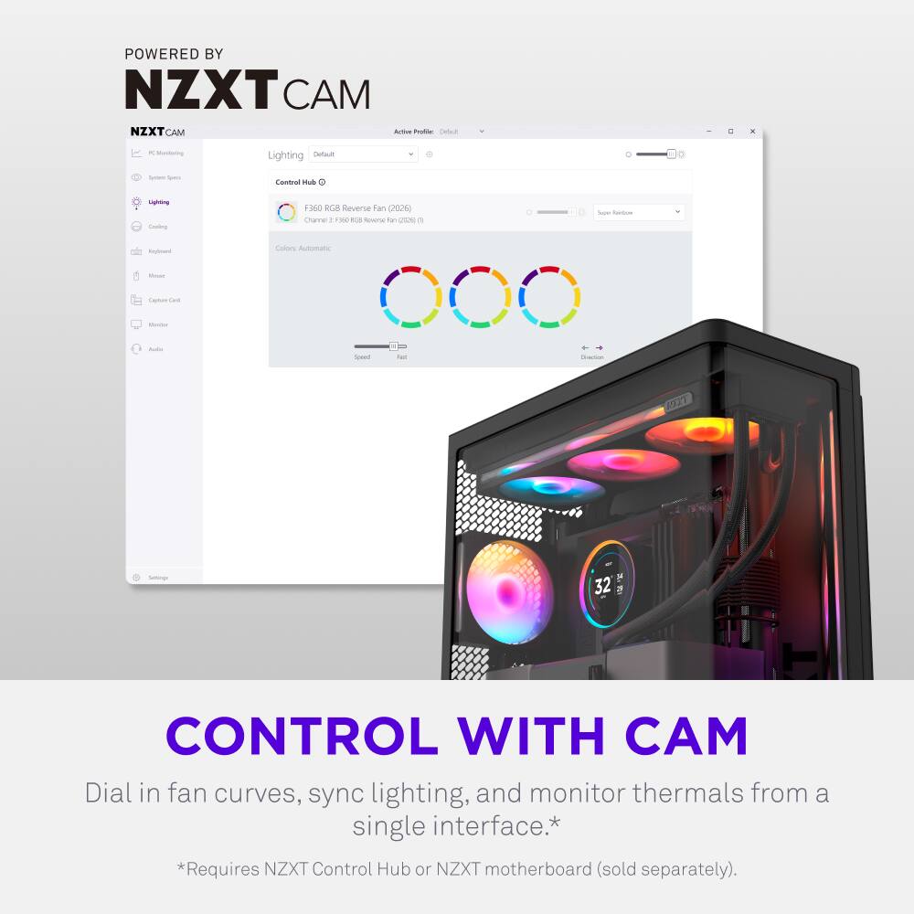 POWERED BY NZXT CAM

NZXT CAM

Active Profile: Default

Lighting: Default

Control Hub

F3 RGB Reverse Fan (2026)
Channel: F3 RGB Reverse Fan (2026) (1)

Colors: Automatic

Speed: 32

CONTROL WITH CAM

Dial in fan curves, sync lighting, and monitor thermals from a single interface.*
*Requires NZXT Control Hub or NZXT motherboard (sold separately).