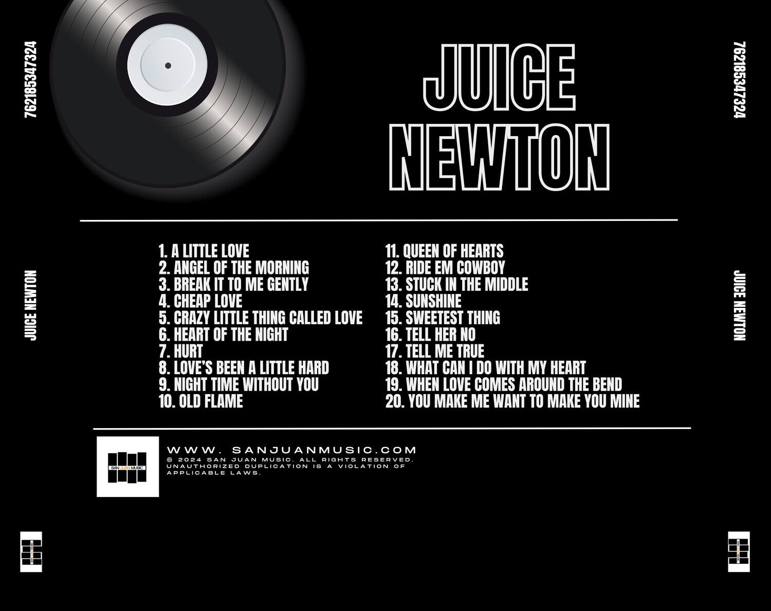 JUICE NEWTON

1. A LITTLE LOVE  
2. ANGEL OF THE MORNING  
3. BREAK IT TO ME GENTLY  
4. CHEAP LOVE  
5. CRAZY LITTLE THING CALLED LOVE  
6. HEART OF THE NIGHT  
7. HURT  
8. LOVE'S BEEN A LITTLE HARD  
9. NIGHT TIME WITHOUT YOU  
10. OLD FLAME  
11. QUEEN OF HEARTS  
12. RIDE EM COWBOY  
13. STUCK IN THE MIDDLE  
14. SUNSHINE  
15. SWEETEST THING  
16. TELL HER NO  
17. TELL ME TRUE  
18. WHAT CAN I DO WITH MY HEART  
19. WHEN LOVE COMES AROUND THE BEND  
20. YOU MAKE ME WANT TO MAKE YOU MINE  

www.sanjuanmusic.com  
MUSIC ALL RIGHTS RESERVED.  
UNAUTHORIZED DUPLICATION IS A VIOLATION OF APPLICABLE LAWS.