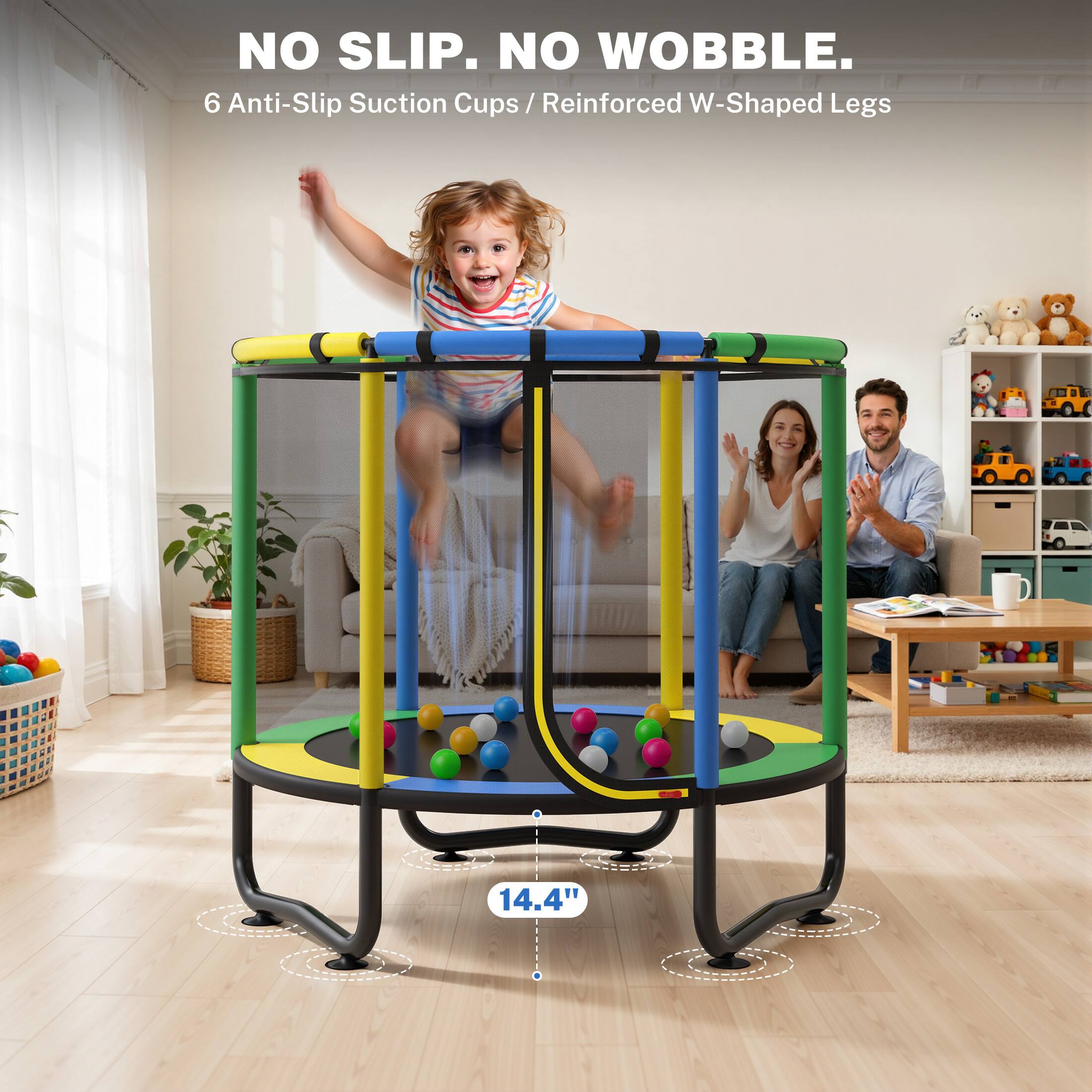 NO SLIP. NO WOBBLE.  
6 Anti-Slip Suction Cups / Reinforced W-Shaped Legs  
14.4"