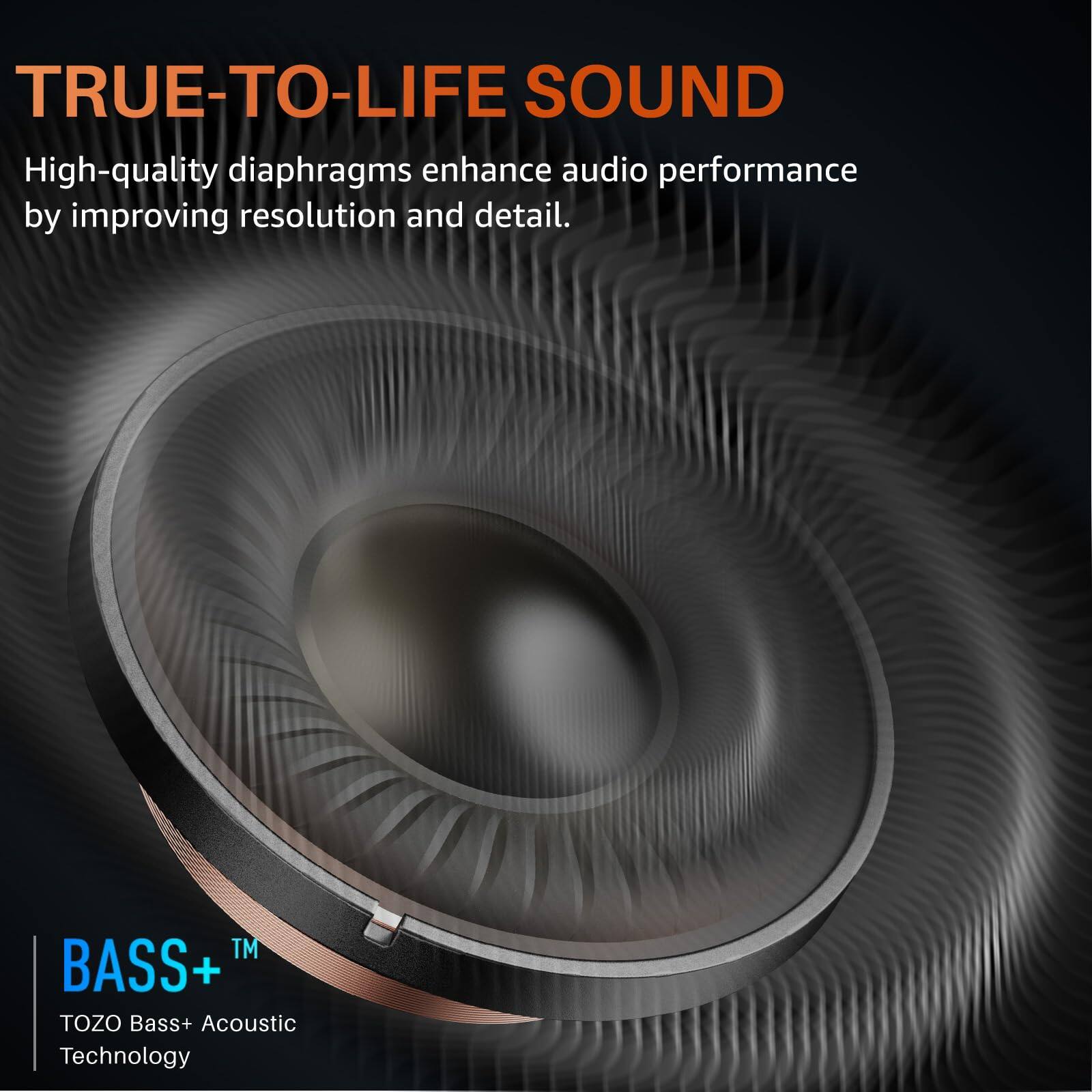 TRUE-TO-LIFE SOUND

High-quality diaphragms enhance audio performance by improving resolution and detail.

BASS+™
TOZO Bass+ Acoustic Technology