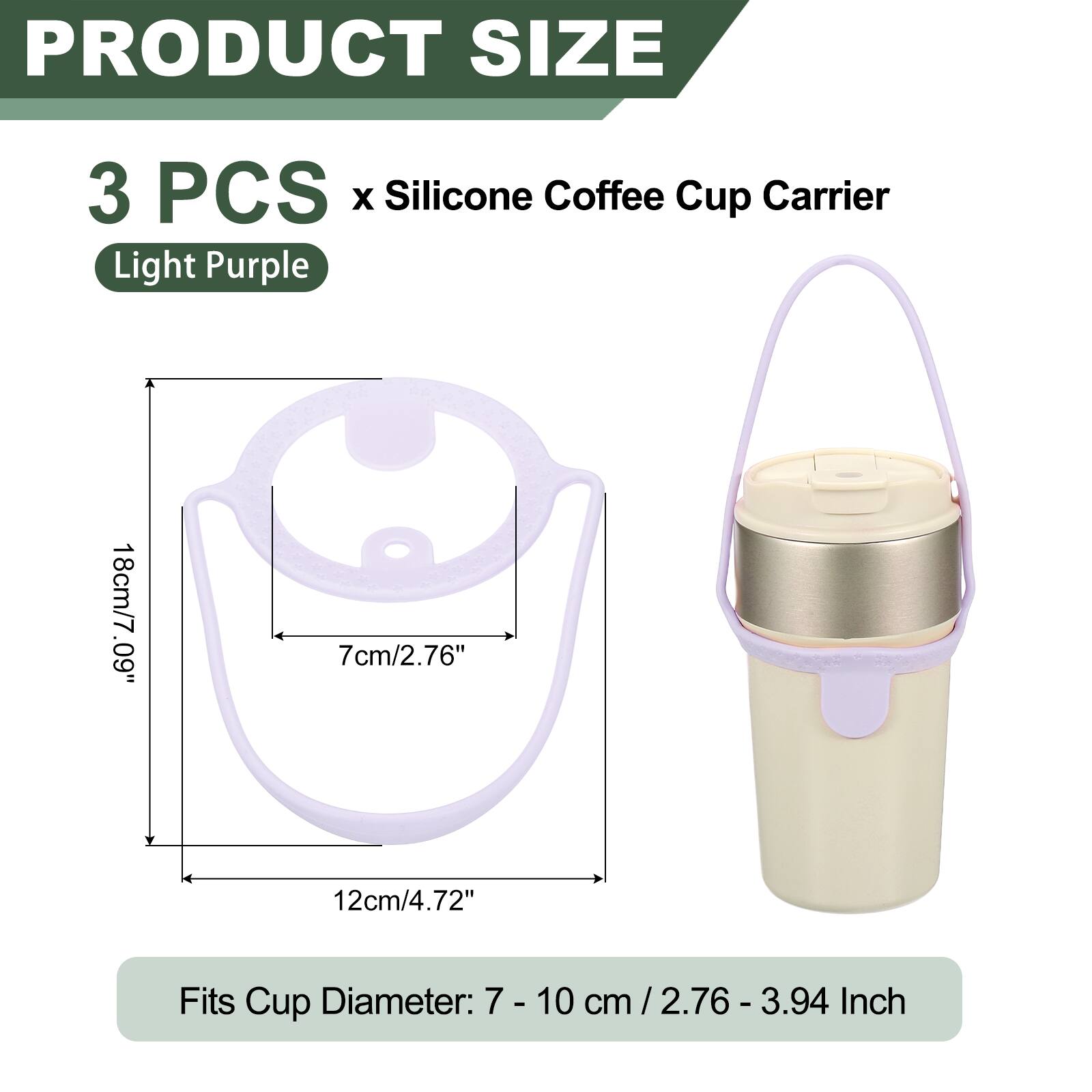 PRODUCT SIZE  
3 PCS x Silicone Coffee Cup Carrier  
Light Purple  
18cm/7.09"  
7cm/2.76"  
12cm/4.72"  
Fits Cup Diameter: 7 - 10 cm / 2.76 - 3.94 Inch