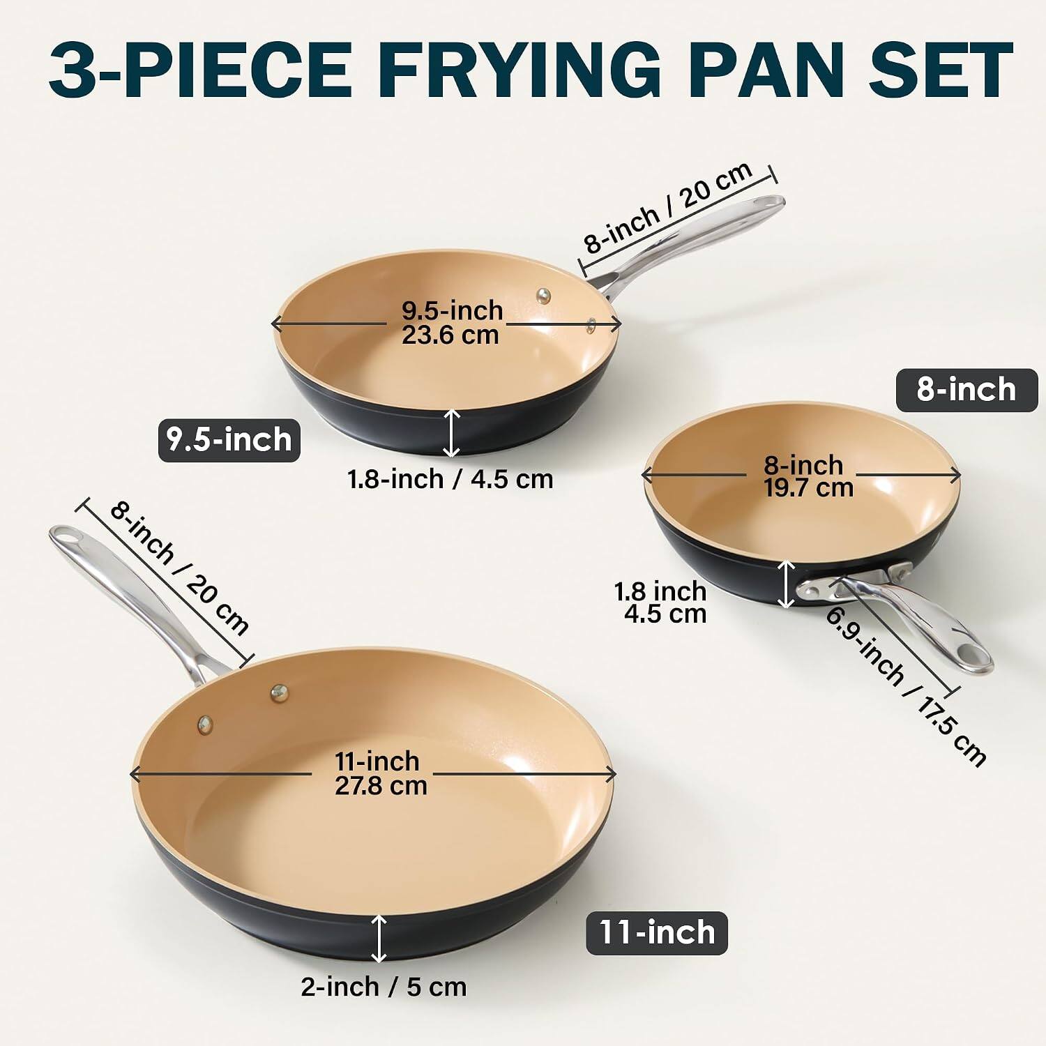 3-PIECE FRYING PAN SET

- 9.5-inch / 23.6 cm
- 8-inch / 20 cm
- 11-inch / 27.8 cm

Depth:
- 1.8-inch / 4.5 cm
- 1.8-inch / 4.5 cm
- 2-inch / 5 cm