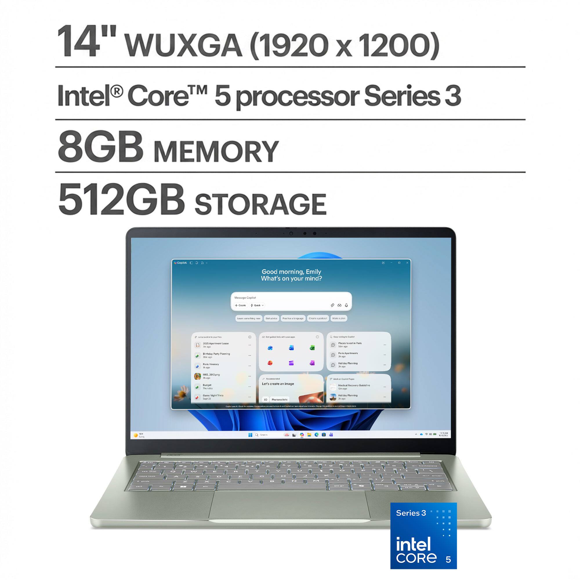 14" WUXGA (1920 x 1200)  
Intel® Core™ 5 processor Series 3  
8GB MEMORY  
512GB STORAGE  

Good morning, Emily  
What's on your mind?  

Message Caslium  
Saze  

univary  
Salvings Packning THE  
marvisit  

- Mintedia Talia  

-  
100 topress -  
Perced on - time  
pass hey Planing M  
App Premium -  
- -  
- Milling  
,300mg tuo Barger Parary  
- ten create Image  
Rectical knoway -  
g(5 kcal) -  
12 message  
- Perving  
-  
-  
-  
-  
-  
-  
-  
-  
-  
-  
-  
-  
-  
-  
-  
-  
-  
-  
-  
-  
-  
-  
-  
-  
-  
-  
-  
-  
-  
-  
-  
-  
-  
-  
-  
-  
-  
-  
-  
-  
-  
-  
-  
-  
-  
-  
-  
-  
-  
-  
-  
-  
-  
-