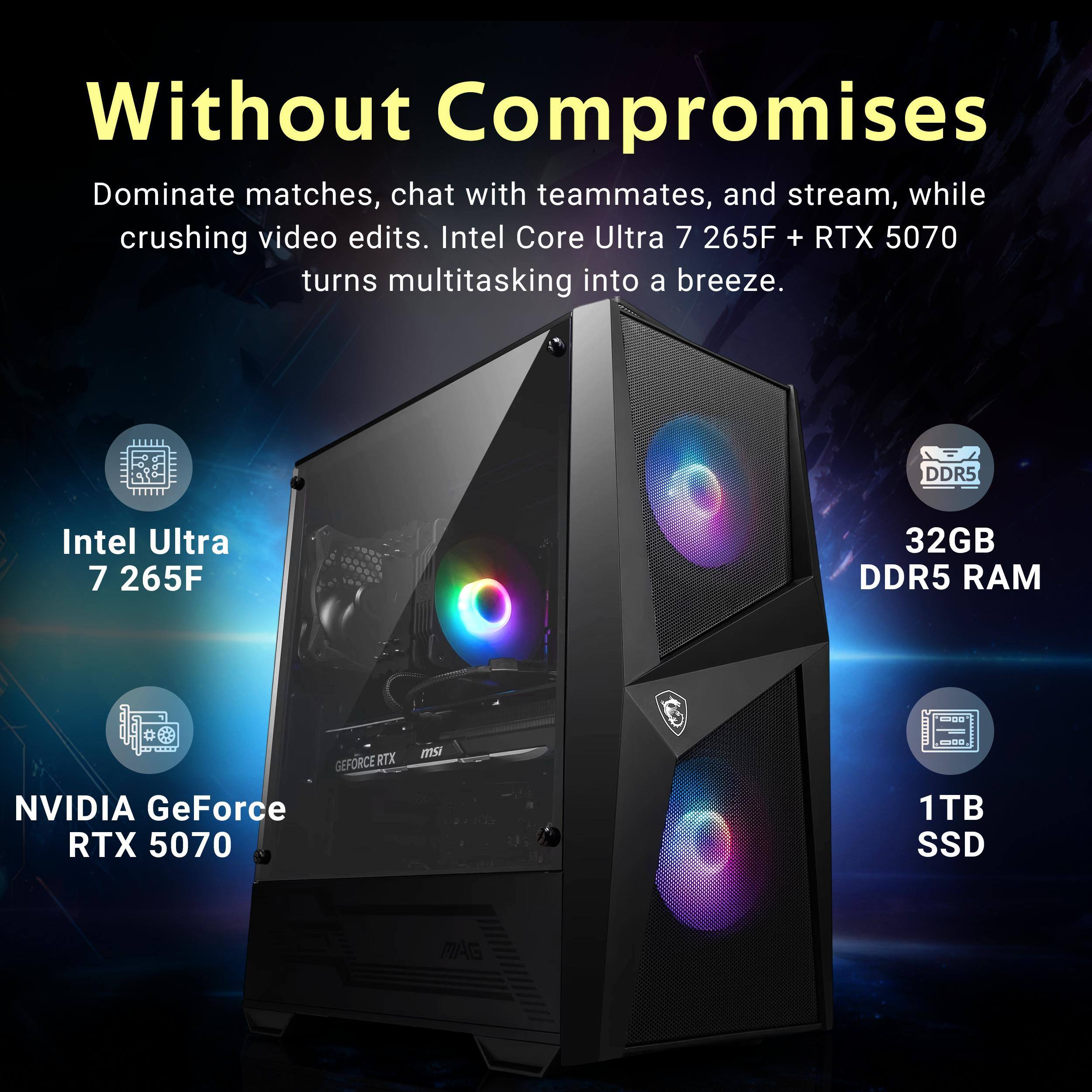 Without Compromises

Dominate matches, chat with teammates, and stream, while crushing video edits. Intel Core Ultra 7 265F + RTX 5070 turns multitasking into a breeze.

- Intel Ultra 7 265F
- 32GB DDR5 RAM
- NVIDIA GeForce RTX 5070
- 1TB SSD