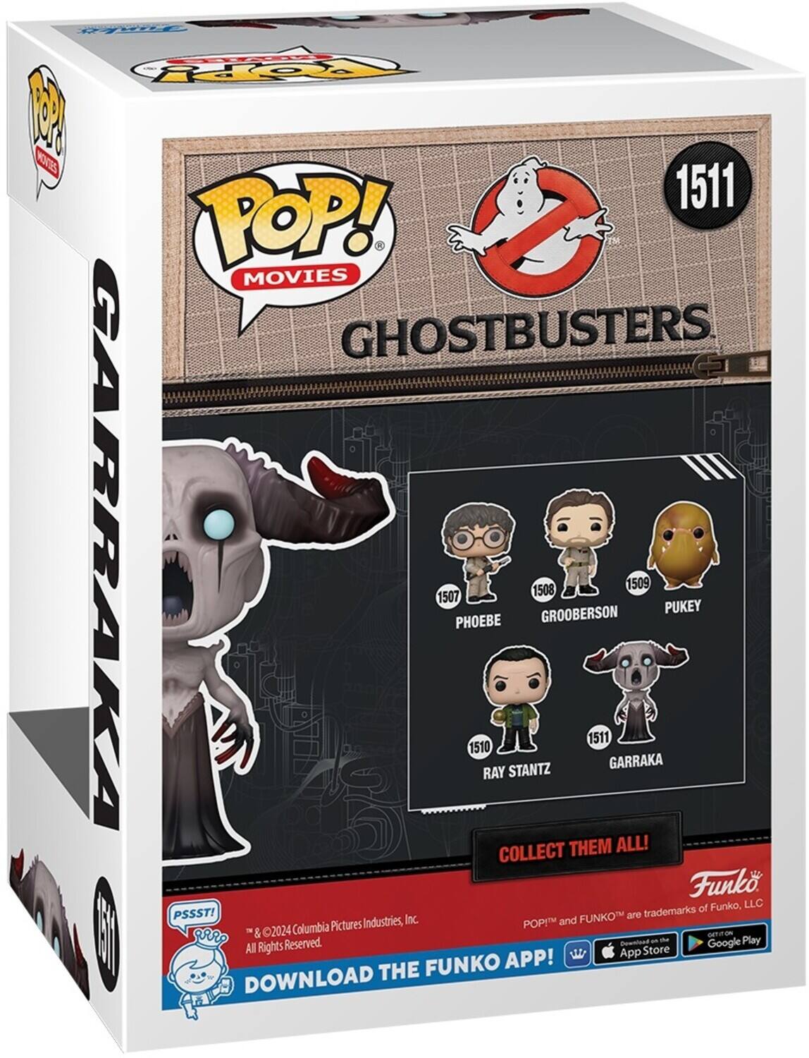 POP! MOVIES GHOSTBUSTERS 1511 GARRAKA 1507 PHOEBE 1510 RAY STANTZ 1508 GROOBERSON 1509 PUKEY COLLECT THEM ALL! Funko, LLC PSSST! FUNKO are trademarks of Columbia Pictures Industries, Inc. POP! and FUNKO are trademarks of Funko, LLC. DOWNLOAD THE FUNKO APP! GET ON THE App Store Google Play All Rights Reserved.