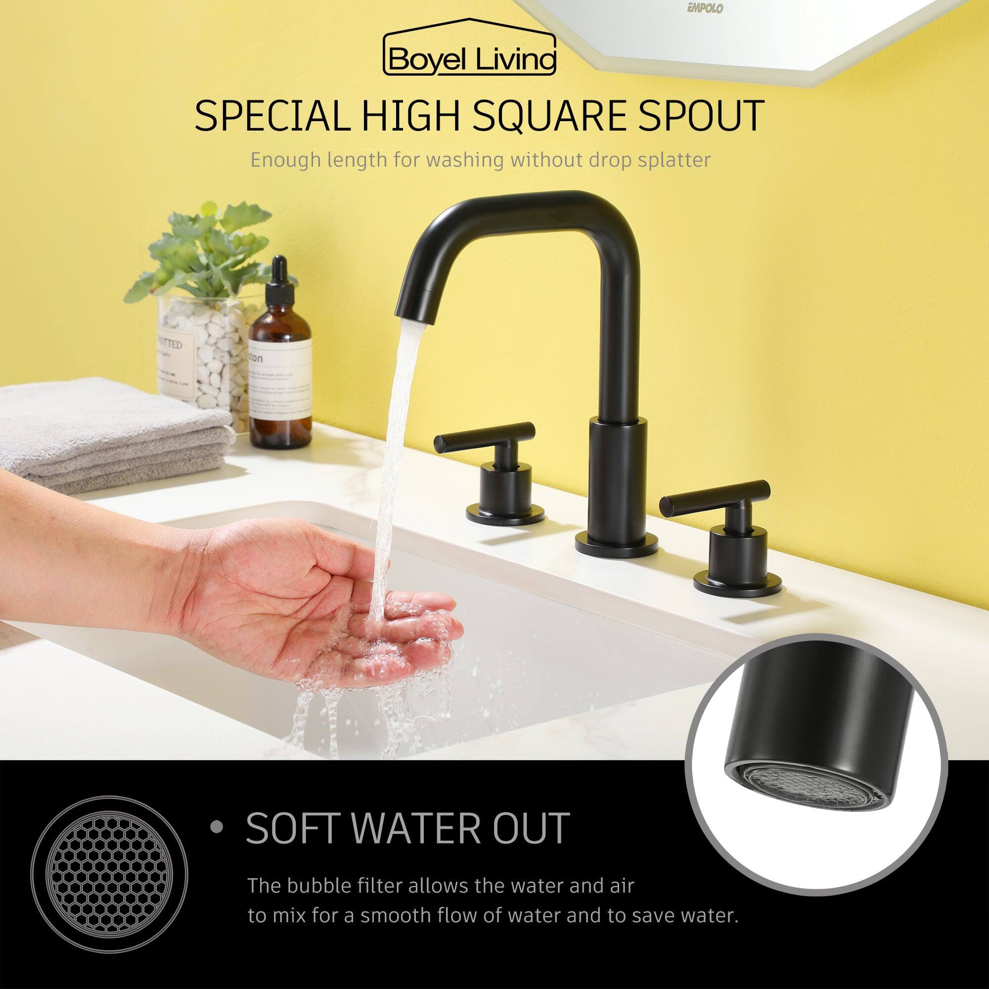 EMPOLO Boyel Living SPECIAL HIGH SQUARE SPOUT Enough length for washing without drop splatter

SOFT WATER OUT
The bubble filter allows the water and air to mix for a smooth flow of water and to save water.