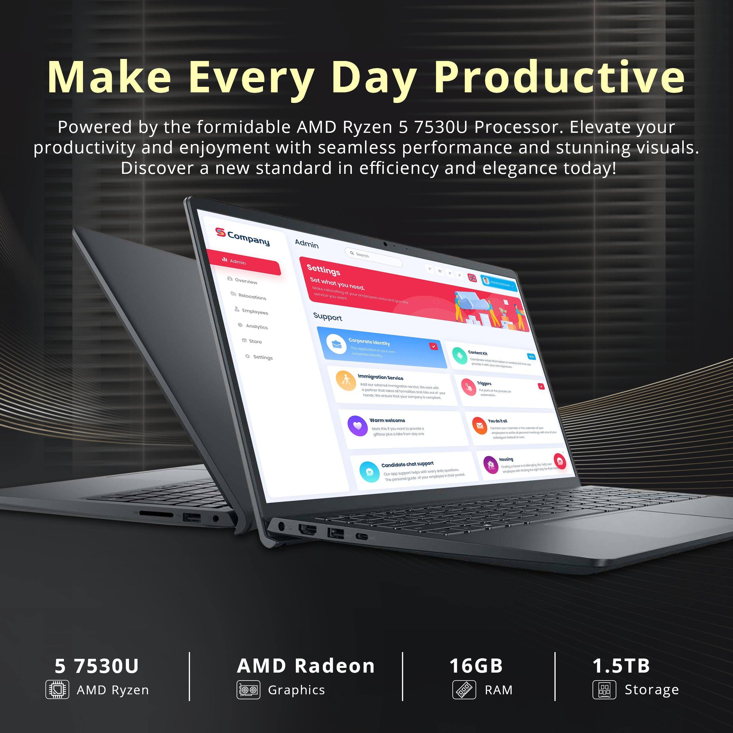 Make Every Day Productive

Powered by the formidable AMD Ryzen 5 7530U Processor. Elevate your productivity and enjoyment with seamless performance and stunning visuals. Discover a new standard in efficiency and elegance today!

- 5 7530U AMD Ryzen
- AMD Radeon Graphics
- 16GB RAM
- 1.5TB Storage