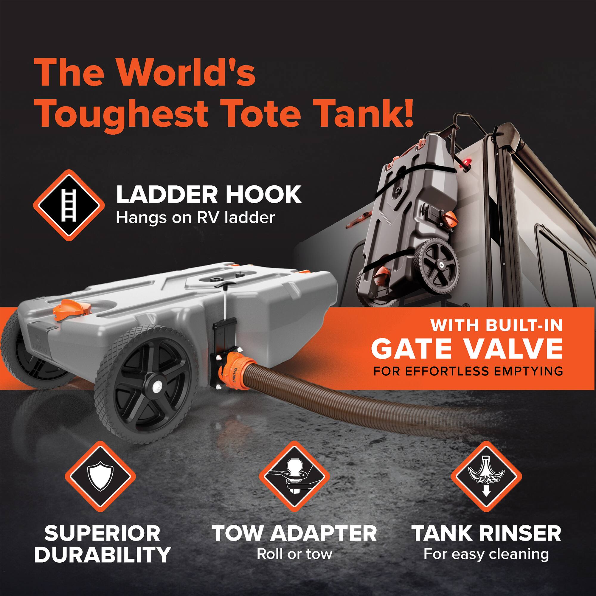 The World's Toughest Tote Tank!  
LADDER HOOK  
Hangs on RV ladder  
WITH BUILT-IN GATE VALVE  
FOR EFFORTLESS EMPTYING  
SUPERIOR DURABILITY  
TOW ADAPTER  
Roll or tow  
TANK RINser  
For easy cleaning