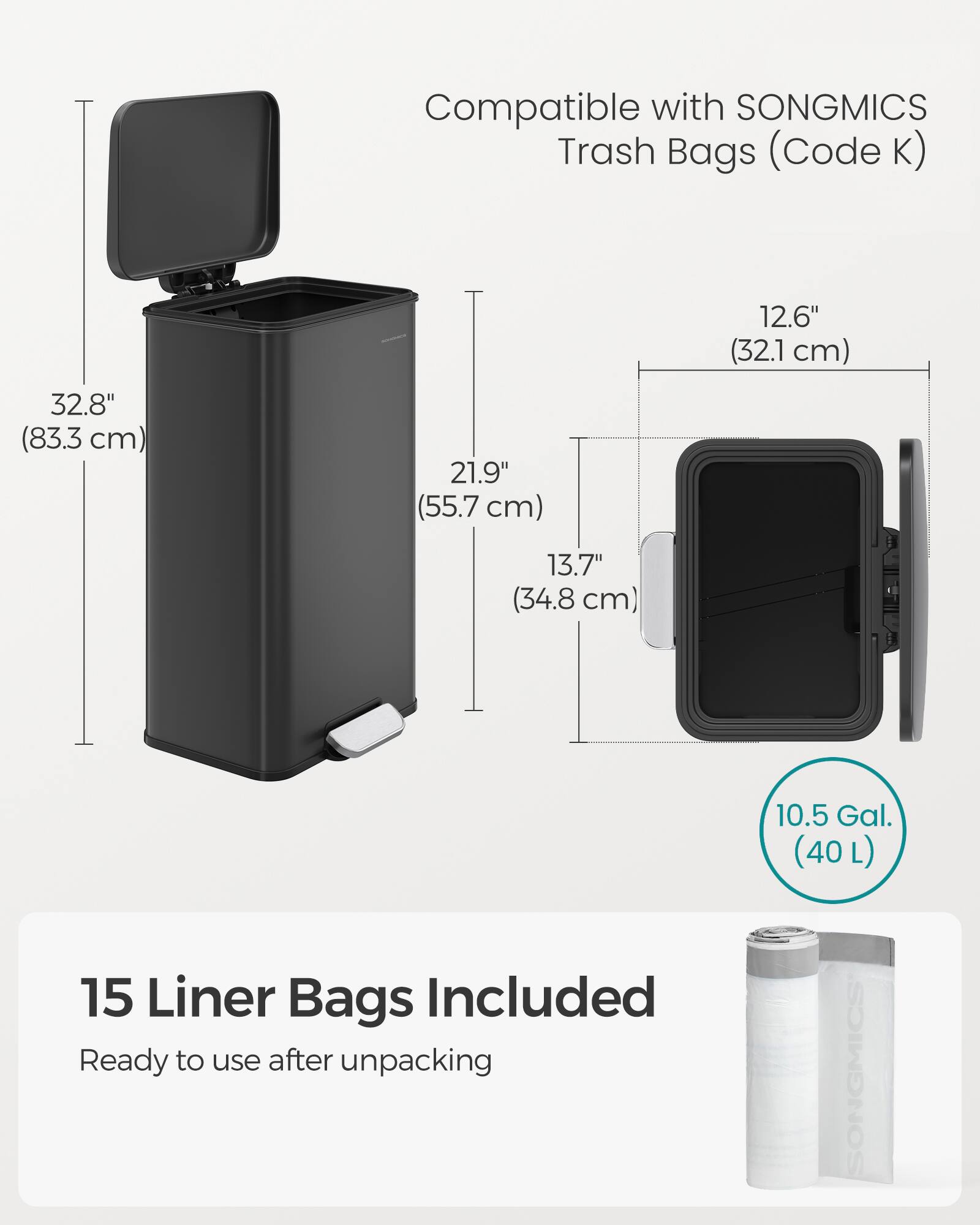 Compatible with SONGMICS Trash Bags (Code K)  
32.8" (83.3 cm) x 21.9" (55.7 cm) x 12.6" (32.1 cm) x 13.7" (34.8 cm)  
15 Liner Bags Included  
Ready to use after unpacking  
10.5 Gal. (40 L)