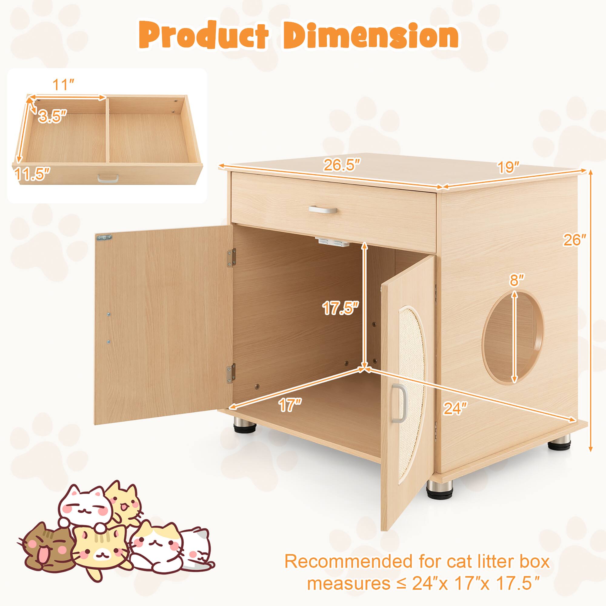 Product Dimension

11" x 3.5" x 11.5"

26.5" x 19" x 26"

17" x 17.5" x 24"

Recommended for cat litter box measures ≤ 24" x 17" x 17.5"
