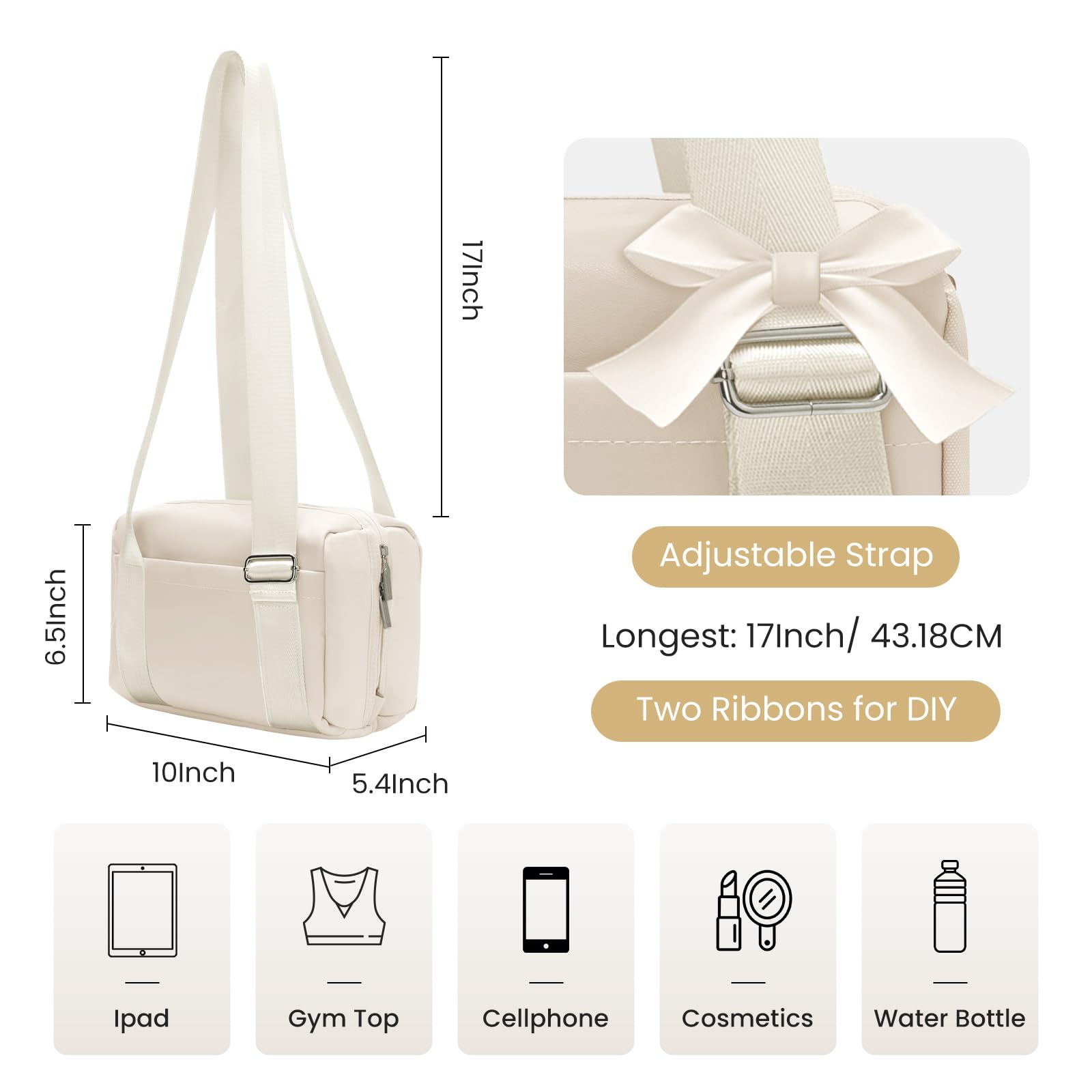 17 Inch Adjustable Strap  
Longest: 17 Inch / 43.18 CM  
Two Ribbons for DIY  

10 Inch 6.5 Inch 5.4 Inch  

Ipad  
Gym Top  
Cellphone  
Cosmetics  
Water Bottle