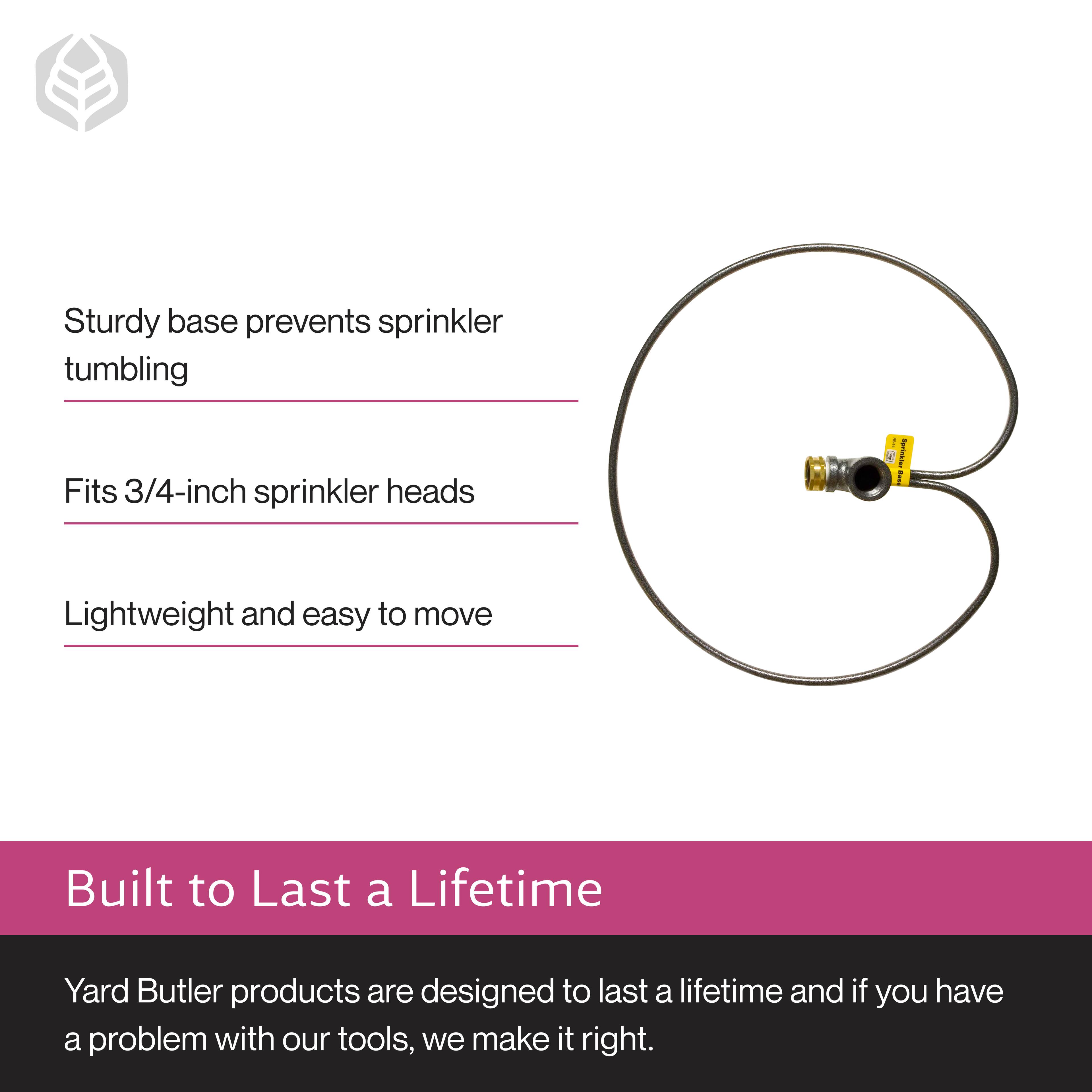 Sturdy base prevents sprinkler tumbling  
Fits 3/4-inch sprinkler heads  
Lightweight and easy to move  

Built to Last a Lifetime  
Yard Butler products are designed to last a lifetime and if you have a problem with our tools, we make it right.