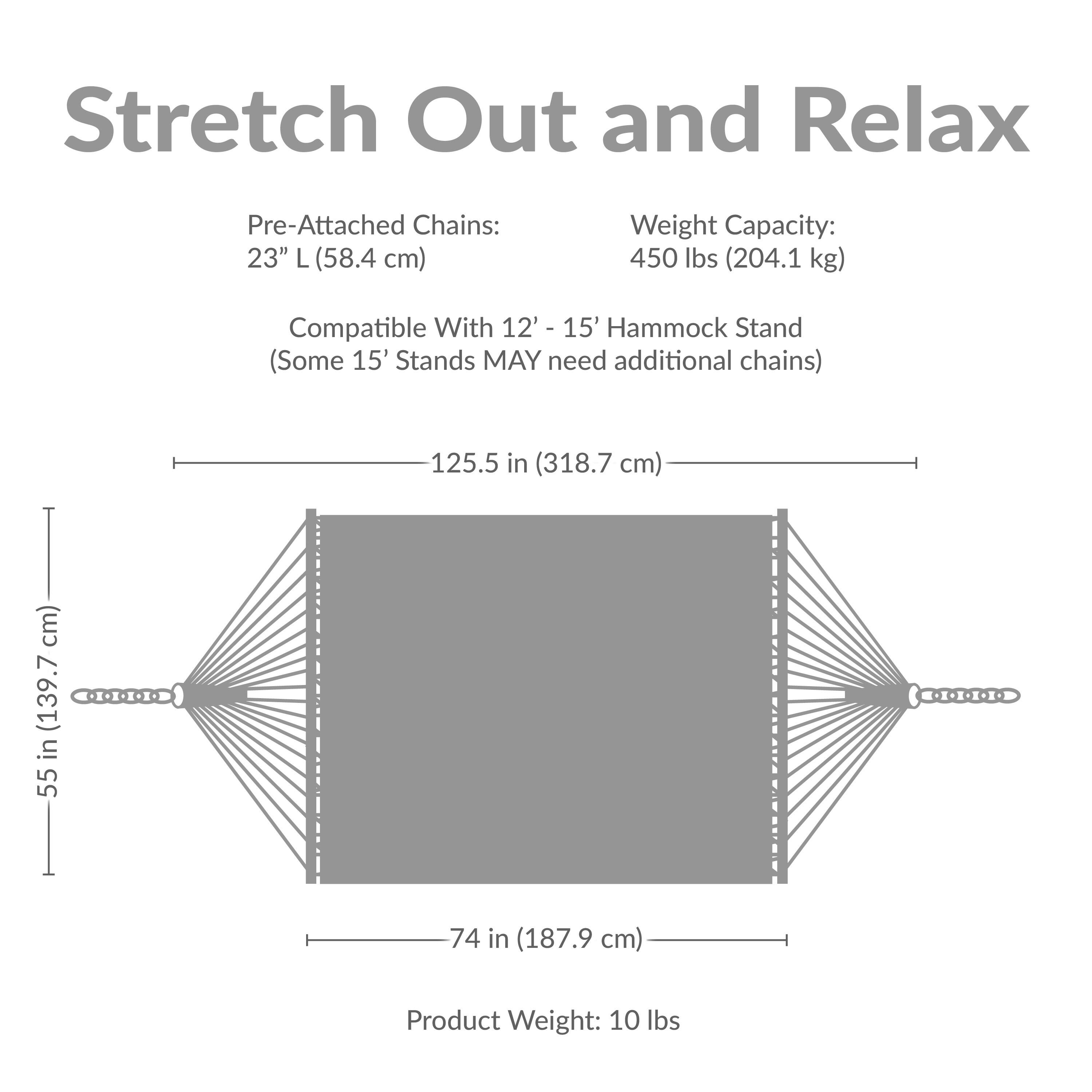 Stretch Out and Relax

Pre-Attached Chains: 23" L (58.4 cm)

Weight Capacity: 450 lbs (204.1 kg)

Compatible With 12' - 15' Hammock Stand (Some 15' Stands MAY need additional chains)

125.5 in (318.7 cm)  
55 in (139.7 cm)  
74 in (187.9 cm)

Product Weight: 10 lbs