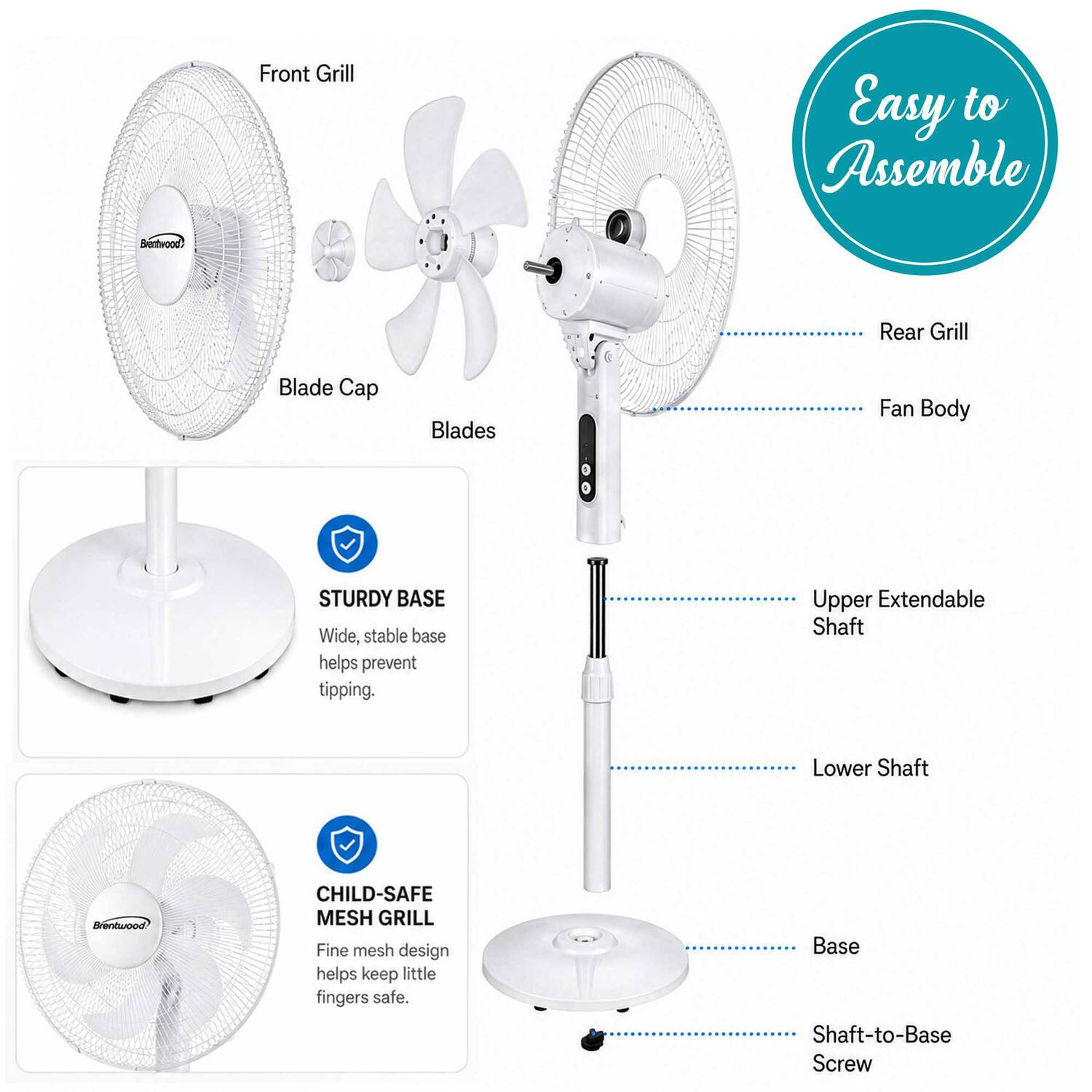 Front Grill  
Easy to Assemble  
Blade Cap  
Blades  
Fan Body  
STURDY BASE  
Wide, stable base helps prevent tipping.  
Upper Extendable Shaft  
Lower Shaft  
CHILD-SAFE MESH GRILL  
Fine mesh design helps keep little fingers safe.  
Base  
Shaft-to-Base Screw