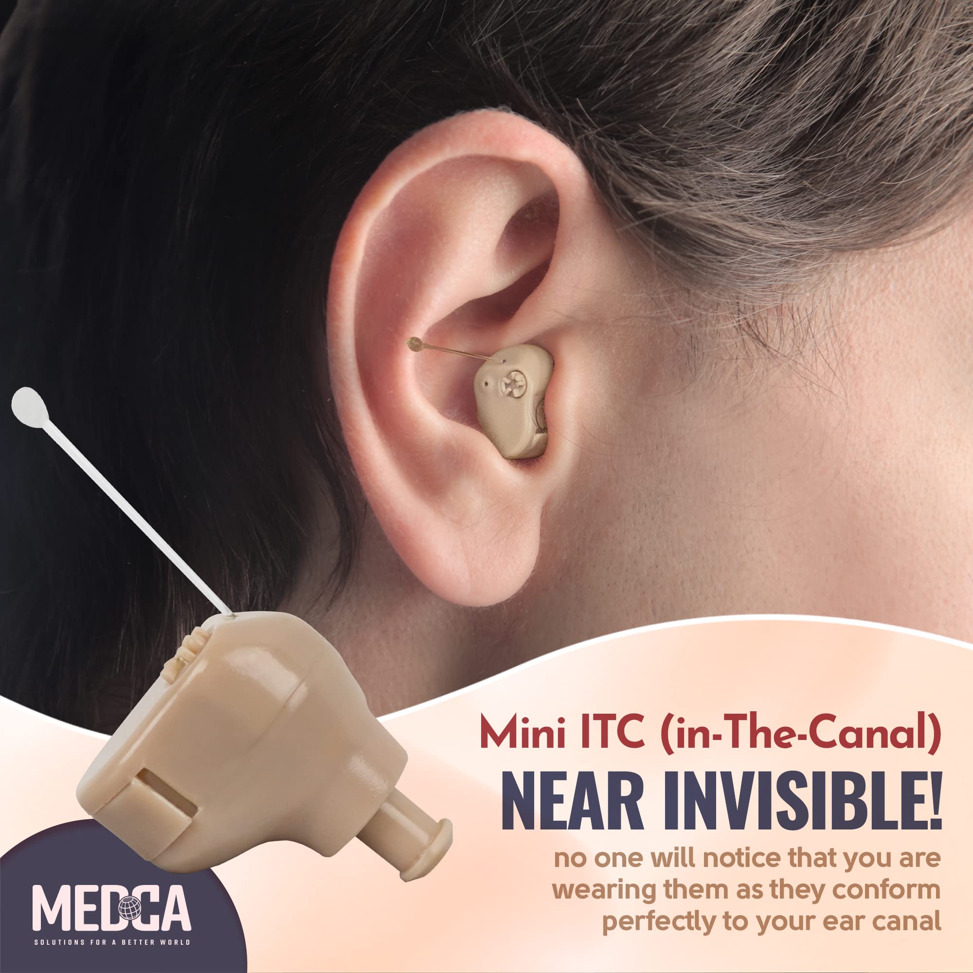 MEDCA  
SOLUTIONS FOR A BETTER WORLD  

Mini ITC (in-The-Canal)  
NEAR INVISIBLE!  
no one will notice that you are wearing them as they conform perfectly to your ear canal