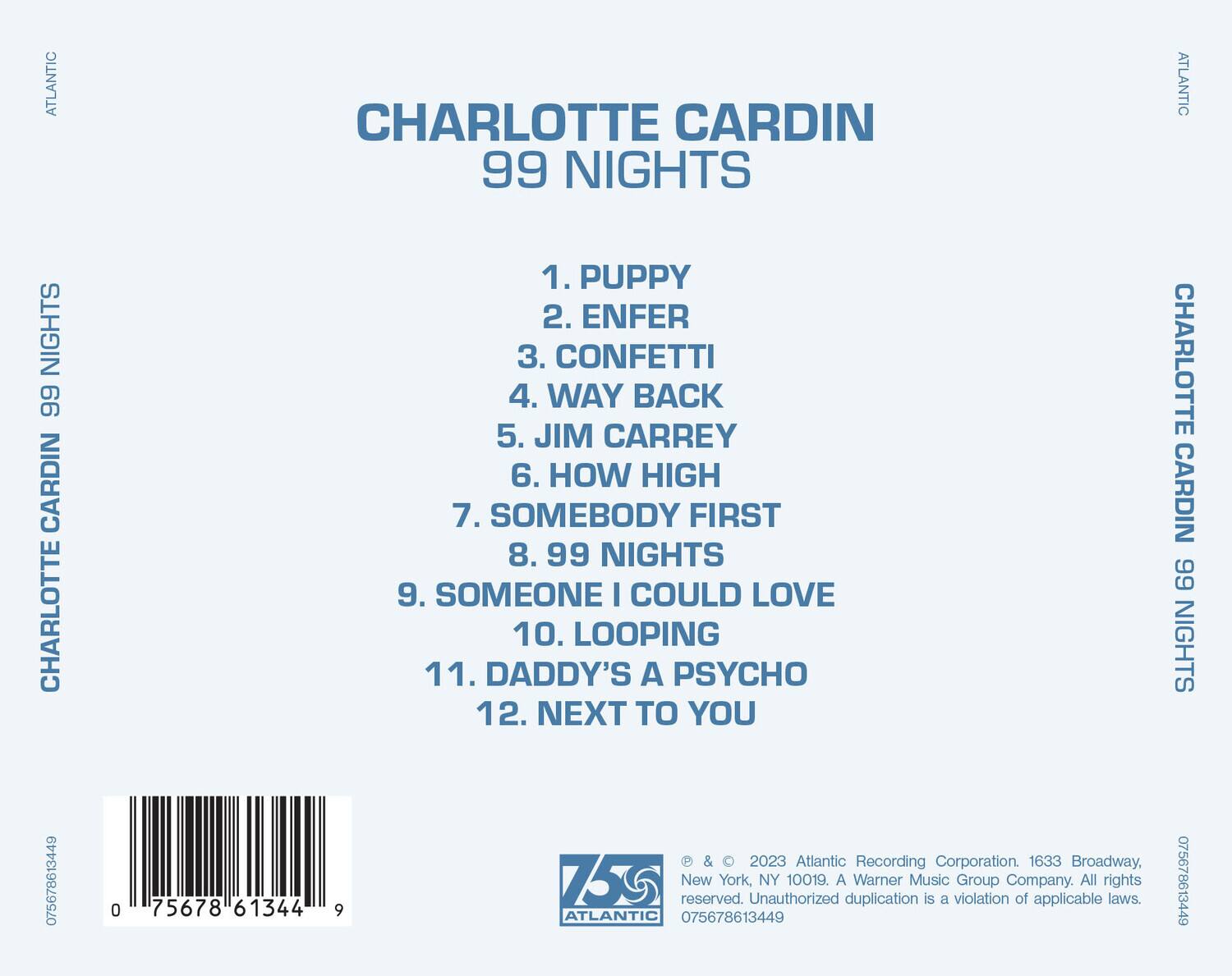**CHARLOTTE CARDIN**  
**99 NIGHTS**

1. PUPPY  
2. ENFER  
3. CONFETTI  
4. WAY BACK  
5. JIM CARREY  
6. HOW HIGH  
7. SOMEBODY FIRST  
8. 99 NIGHTS  
9. SOMEONE I COULD LOVE  
10. LOOPING  
11. DADDY'S A PSYCHO  
12. NEXT TO YOU  

---

**ATLANTIC**  
**CHARLOTTE CARDIN**  
**99 NIGHTS**

---

**ATLANTIC**  
**CHARLOTTE CARDIN**  
**99 NIGHTS**

---

**© & ℗ 2023 Atlantic Recording Corporation. 1633 Broadway, New York, NY 10019. A Warner Music Group Company. All rights reserved. Unauthorized duplication is a violation of applicable laws.**

**075678613449**  
**075678613449**  
**075678613449**